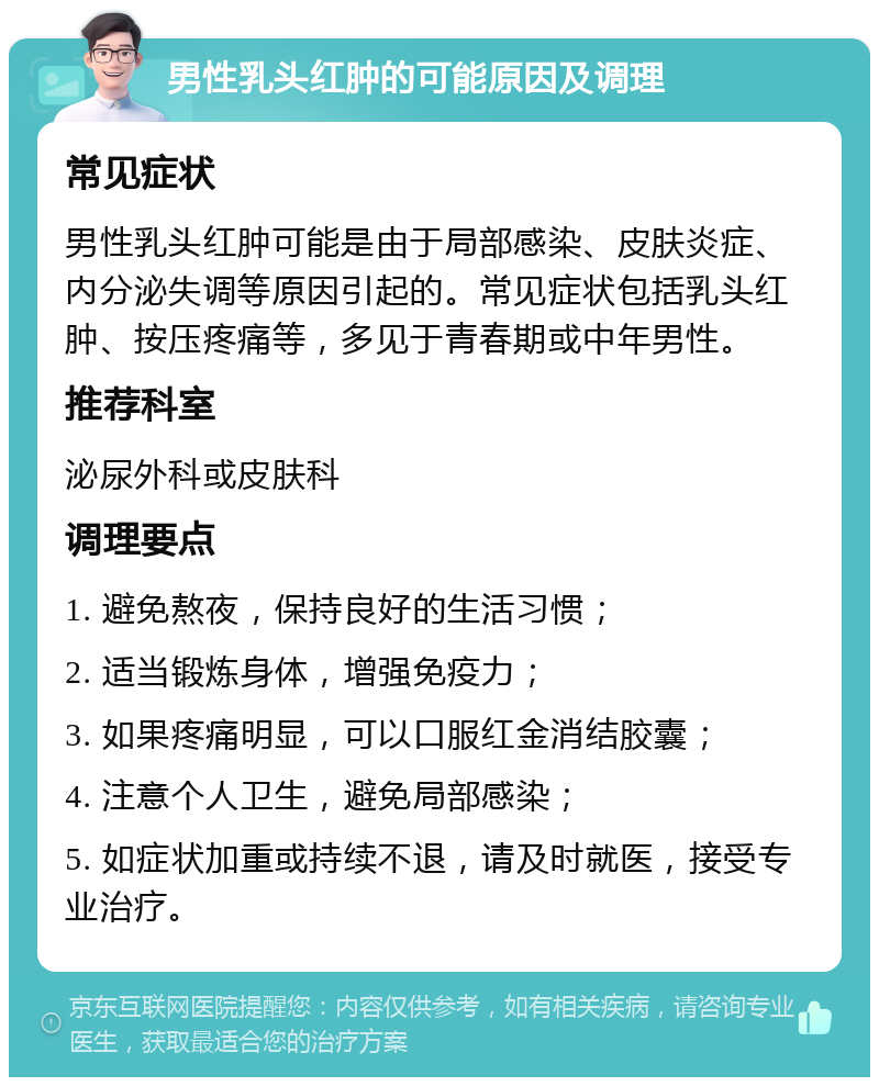 男性乳头红肿的可能原因及调理 常见症状 男性乳头红肿可能是由于局部感染、皮肤炎症、内分泌失调等原因引起的。常见症状包括乳头红肿、按压疼痛等，多见于青春期或中年男性。 推荐科室 泌尿外科或皮肤科 调理要点 1. 避免熬夜，保持良好的生活习惯； 2. 适当锻炼身体，增强免疫力； 3. 如果疼痛明显，可以口服红金消结胶囊； 4. 注意个人卫生，避免局部感染； 5. 如症状加重或持续不退，请及时就医，接受专业治疗。