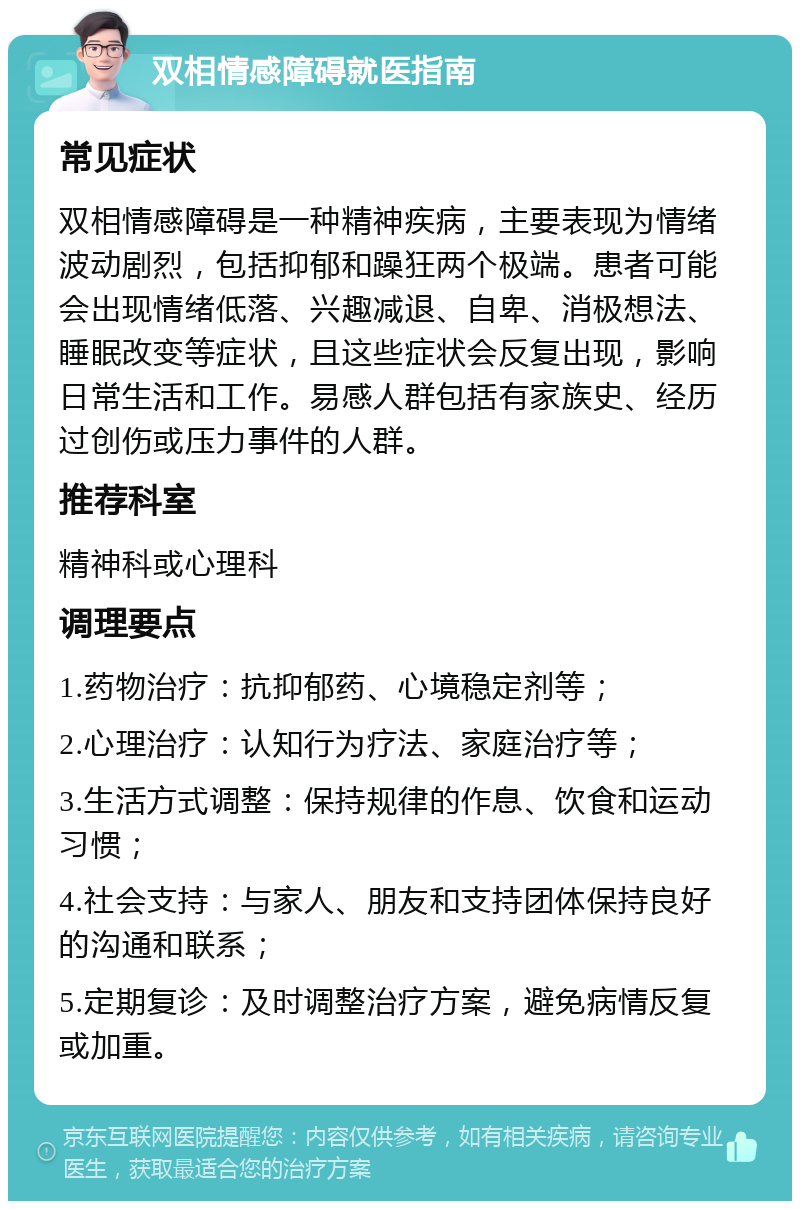 双相情感障碍就医指南 常见症状 双相情感障碍是一种精神疾病，主要表现为情绪波动剧烈，包括抑郁和躁狂两个极端。患者可能会出现情绪低落、兴趣减退、自卑、消极想法、睡眠改变等症状，且这些症状会反复出现，影响日常生活和工作。易感人群包括有家族史、经历过创伤或压力事件的人群。 推荐科室 精神科或心理科 调理要点 1.药物治疗：抗抑郁药、心境稳定剂等； 2.心理治疗：认知行为疗法、家庭治疗等； 3.生活方式调整：保持规律的作息、饮食和运动习惯； 4.社会支持：与家人、朋友和支持团体保持良好的沟通和联系； 5.定期复诊：及时调整治疗方案，避免病情反复或加重。