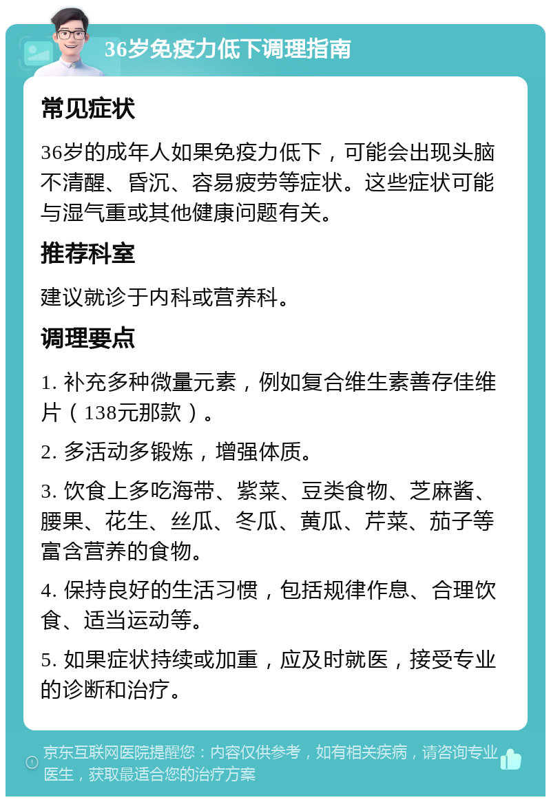 36岁免疫力低下调理指南 常见症状 36岁的成年人如果免疫力低下，可能会出现头脑不清醒、昏沉、容易疲劳等症状。这些症状可能与湿气重或其他健康问题有关。 推荐科室 建议就诊于内科或营养科。 调理要点 1. 补充多种微量元素，例如复合维生素善存佳维片（138元那款）。 2. 多活动多锻炼，增强体质。 3. 饮食上多吃海带、紫菜、豆类食物、芝麻酱、腰果、花生、丝瓜、冬瓜、黄瓜、芹菜、茄子等富含营养的食物。 4. 保持良好的生活习惯，包括规律作息、合理饮食、适当运动等。 5. 如果症状持续或加重，应及时就医，接受专业的诊断和治疗。