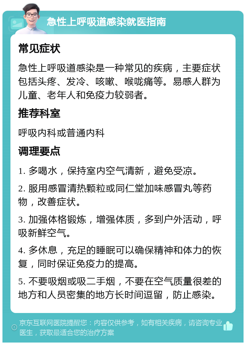 急性上呼吸道感染就医指南 常见症状 急性上呼吸道感染是一种常见的疾病，主要症状包括头疼、发冷、咳嗽、喉咙痛等。易感人群为儿童、老年人和免疫力较弱者。 推荐科室 呼吸内科或普通内科 调理要点 1. 多喝水，保持室内空气清新，避免受凉。 2. 服用感冒清热颗粒或同仁堂加味感冒丸等药物，改善症状。 3. 加强体格锻炼，增强体质，多到户外活动，呼吸新鲜空气。 4. 多休息，充足的睡眠可以确保精神和体力的恢复，同时保证免疫力的提高。 5. 不要吸烟或吸二手烟，不要在空气质量很差的地方和人员密集的地方长时间逗留，防止感染。