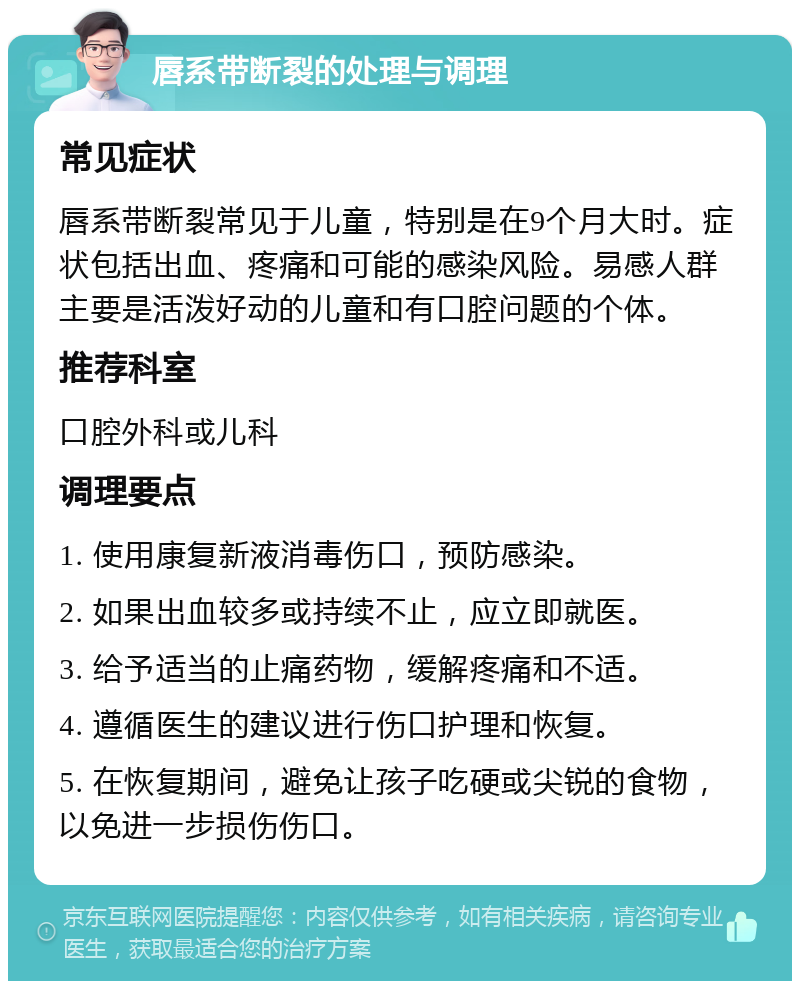 唇系带断裂的处理与调理 常见症状 唇系带断裂常见于儿童，特别是在9个月大时。症状包括出血、疼痛和可能的感染风险。易感人群主要是活泼好动的儿童和有口腔问题的个体。 推荐科室 口腔外科或儿科 调理要点 1. 使用康复新液消毒伤口，预防感染。 2. 如果出血较多或持续不止，应立即就医。 3. 给予适当的止痛药物，缓解疼痛和不适。 4. 遵循医生的建议进行伤口护理和恢复。 5. 在恢复期间，避免让孩子吃硬或尖锐的食物，以免进一步损伤伤口。