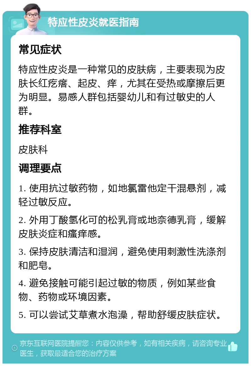 特应性皮炎就医指南 常见症状 特应性皮炎是一种常见的皮肤病，主要表现为皮肤长红疙瘩、起皮、痒，尤其在受热或摩擦后更为明显。易感人群包括婴幼儿和有过敏史的人群。 推荐科室 皮肤科 调理要点 1. 使用抗过敏药物，如地氯雷他定干混悬剂，减轻过敏反应。 2. 外用丁酸氢化可的松乳膏或地奈德乳膏，缓解皮肤炎症和瘙痒感。 3. 保持皮肤清洁和湿润，避免使用刺激性洗涤剂和肥皂。 4. 避免接触可能引起过敏的物质，例如某些食物、药物或环境因素。 5. 可以尝试艾草煮水泡澡，帮助舒缓皮肤症状。