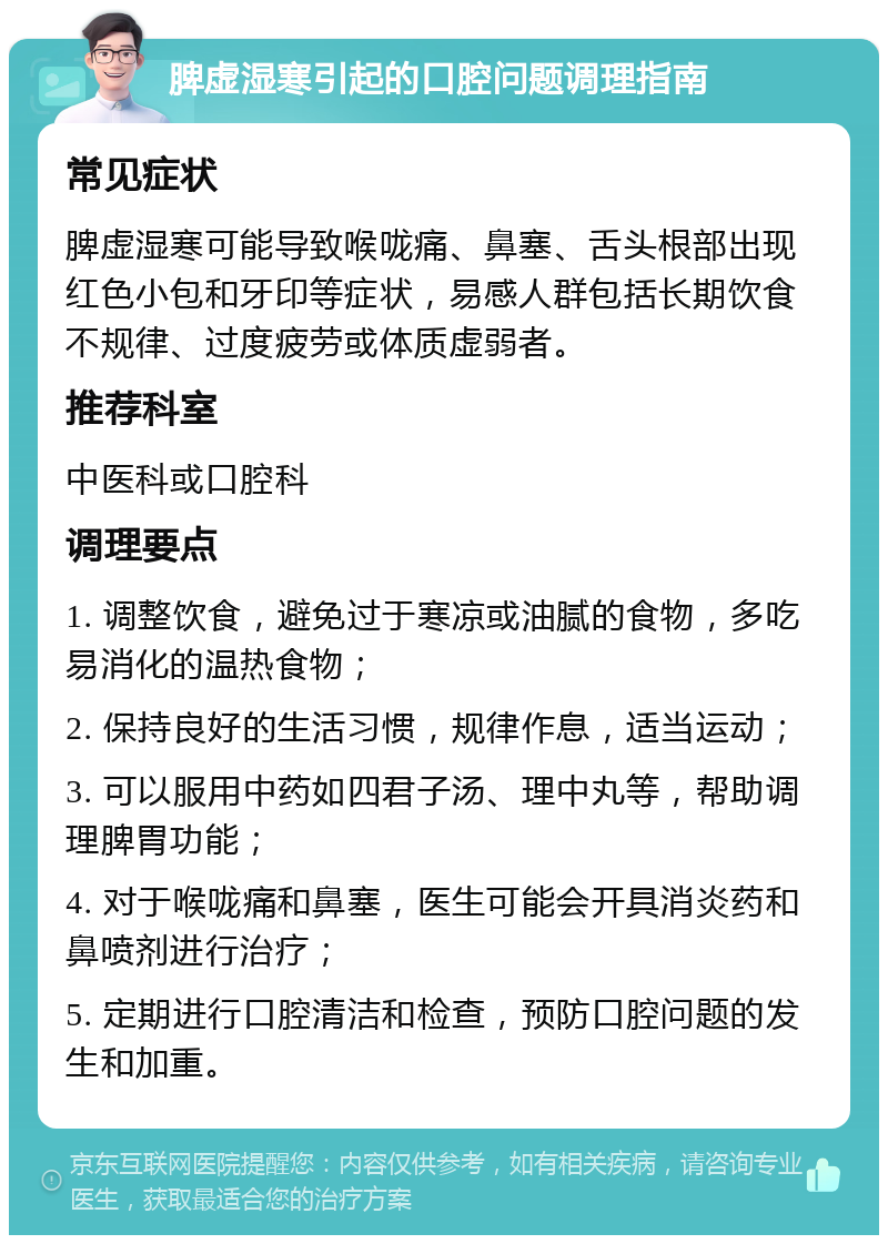 脾虚湿寒引起的口腔问题调理指南 常见症状 脾虚湿寒可能导致喉咙痛、鼻塞、舌头根部出现红色小包和牙印等症状，易感人群包括长期饮食不规律、过度疲劳或体质虚弱者。 推荐科室 中医科或口腔科 调理要点 1. 调整饮食，避免过于寒凉或油腻的食物，多吃易消化的温热食物； 2. 保持良好的生活习惯，规律作息，适当运动； 3. 可以服用中药如四君子汤、理中丸等，帮助调理脾胃功能； 4. 对于喉咙痛和鼻塞，医生可能会开具消炎药和鼻喷剂进行治疗； 5. 定期进行口腔清洁和检查，预防口腔问题的发生和加重。