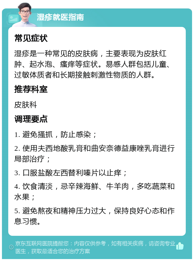 湿疹就医指南 常见症状 湿疹是一种常见的皮肤病，主要表现为皮肤红肿、起水泡、瘙痒等症状。易感人群包括儿童、过敏体质者和长期接触刺激性物质的人群。 推荐科室 皮肤科 调理要点 1. 避免搔抓，防止感染； 2. 使用夫西地酸乳膏和曲安奈德益康唑乳膏进行局部治疗； 3. 口服盐酸左西替利嗪片以止痒； 4. 饮食清淡，忌辛辣海鲜、牛羊肉，多吃蔬菜和水果； 5. 避免熬夜和精神压力过大，保持良好心态和作息习惯。