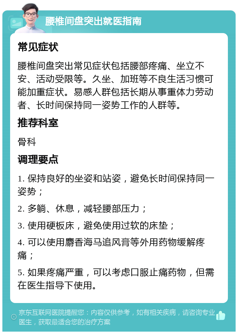 腰椎间盘突出就医指南 常见症状 腰椎间盘突出常见症状包括腰部疼痛、坐立不安、活动受限等。久坐、加班等不良生活习惯可能加重症状。易感人群包括长期从事重体力劳动者、长时间保持同一姿势工作的人群等。 推荐科室 骨科 调理要点 1. 保持良好的坐姿和站姿，避免长时间保持同一姿势； 2. 多躺、休息，减轻腰部压力； 3. 使用硬板床，避免使用过软的床垫； 4. 可以使用麝香海马追风膏等外用药物缓解疼痛； 5. 如果疼痛严重，可以考虑口服止痛药物，但需在医生指导下使用。