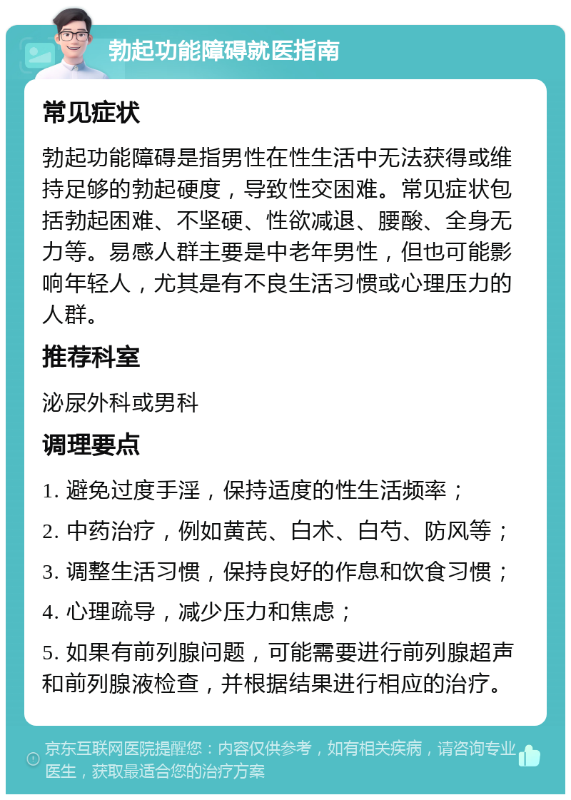 勃起功能障碍就医指南 常见症状 勃起功能障碍是指男性在性生活中无法获得或维持足够的勃起硬度，导致性交困难。常见症状包括勃起困难、不坚硬、性欲减退、腰酸、全身无力等。易感人群主要是中老年男性，但也可能影响年轻人，尤其是有不良生活习惯或心理压力的人群。 推荐科室 泌尿外科或男科 调理要点 1. 避免过度手淫，保持适度的性生活频率； 2. 中药治疗，例如黄芪、白术、白芍、防风等； 3. 调整生活习惯，保持良好的作息和饮食习惯； 4. 心理疏导，减少压力和焦虑； 5. 如果有前列腺问题，可能需要进行前列腺超声和前列腺液检查，并根据结果进行相应的治疗。