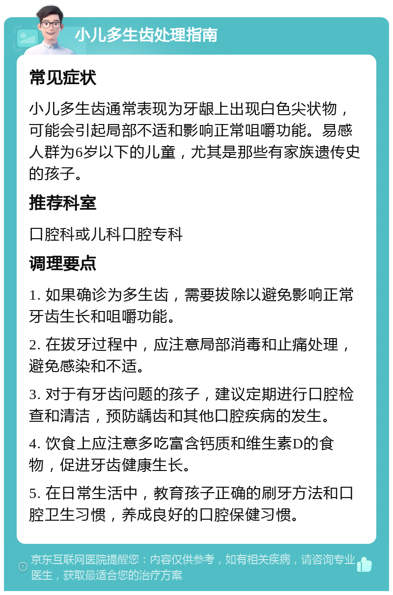 小儿多生齿处理指南 常见症状 小儿多生齿通常表现为牙龈上出现白色尖状物，可能会引起局部不适和影响正常咀嚼功能。易感人群为6岁以下的儿童，尤其是那些有家族遗传史的孩子。 推荐科室 口腔科或儿科口腔专科 调理要点 1. 如果确诊为多生齿，需要拔除以避免影响正常牙齿生长和咀嚼功能。 2. 在拔牙过程中，应注意局部消毒和止痛处理，避免感染和不适。 3. 对于有牙齿问题的孩子，建议定期进行口腔检查和清洁，预防龋齿和其他口腔疾病的发生。 4. 饮食上应注意多吃富含钙质和维生素D的食物，促进牙齿健康生长。 5. 在日常生活中，教育孩子正确的刷牙方法和口腔卫生习惯，养成良好的口腔保健习惯。