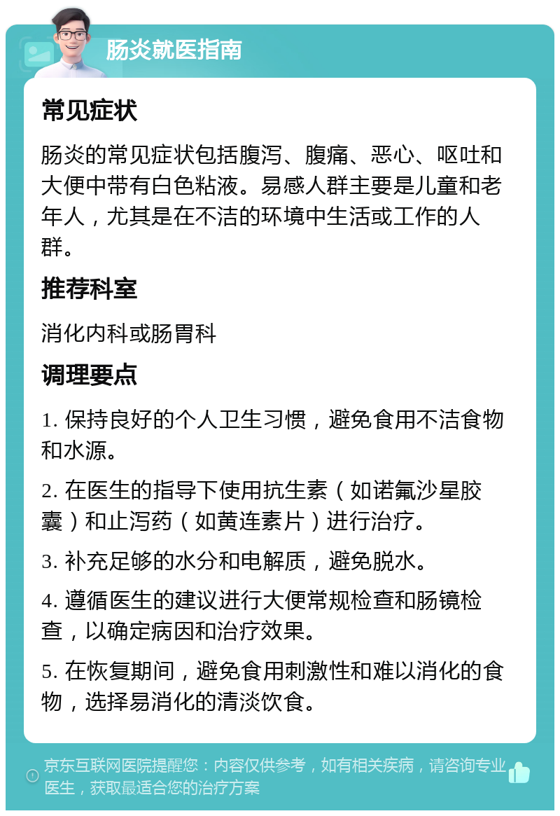 肠炎就医指南 常见症状 肠炎的常见症状包括腹泻、腹痛、恶心、呕吐和大便中带有白色粘液。易感人群主要是儿童和老年人，尤其是在不洁的环境中生活或工作的人群。 推荐科室 消化内科或肠胃科 调理要点 1. 保持良好的个人卫生习惯，避免食用不洁食物和水源。 2. 在医生的指导下使用抗生素（如诺氟沙星胶囊）和止泻药（如黄连素片）进行治疗。 3. 补充足够的水分和电解质，避免脱水。 4. 遵循医生的建议进行大便常规检查和肠镜检查，以确定病因和治疗效果。 5. 在恢复期间，避免食用刺激性和难以消化的食物，选择易消化的清淡饮食。