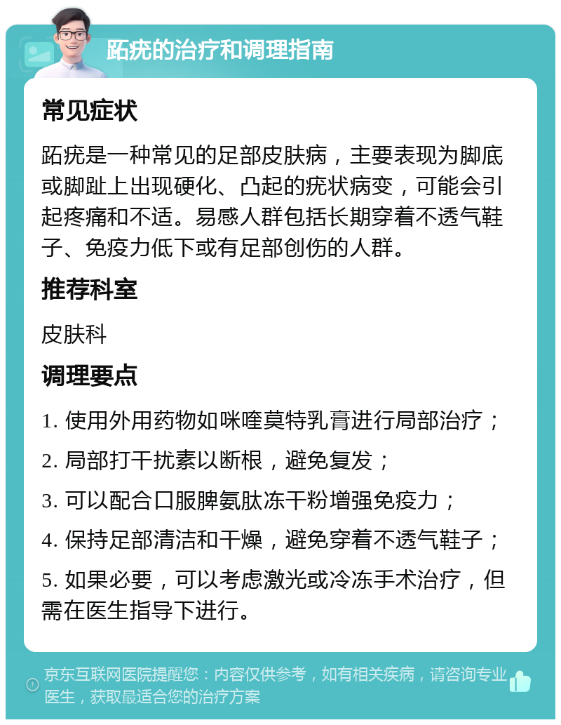 跖疣的治疗和调理指南 常见症状 跖疣是一种常见的足部皮肤病，主要表现为脚底或脚趾上出现硬化、凸起的疣状病变，可能会引起疼痛和不适。易感人群包括长期穿着不透气鞋子、免疫力低下或有足部创伤的人群。 推荐科室 皮肤科 调理要点 1. 使用外用药物如咪喹莫特乳膏进行局部治疗； 2. 局部打干扰素以断根，避免复发； 3. 可以配合口服脾氨肽冻干粉增强免疫力； 4. 保持足部清洁和干燥，避免穿着不透气鞋子； 5. 如果必要，可以考虑激光或冷冻手术治疗，但需在医生指导下进行。