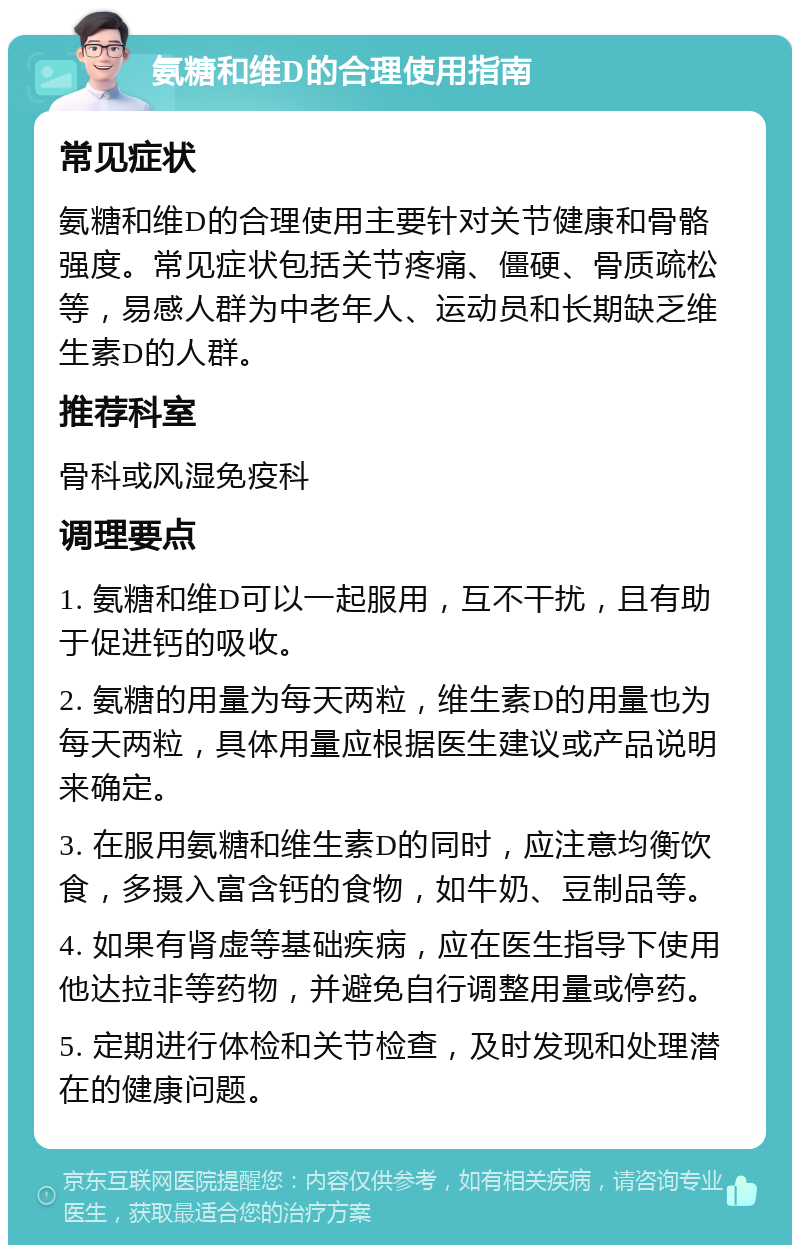 氨糖和维D的合理使用指南 常见症状 氨糖和维D的合理使用主要针对关节健康和骨骼强度。常见症状包括关节疼痛、僵硬、骨质疏松等，易感人群为中老年人、运动员和长期缺乏维生素D的人群。 推荐科室 骨科或风湿免疫科 调理要点 1. 氨糖和维D可以一起服用，互不干扰，且有助于促进钙的吸收。 2. 氨糖的用量为每天两粒，维生素D的用量也为每天两粒，具体用量应根据医生建议或产品说明来确定。 3. 在服用氨糖和维生素D的同时，应注意均衡饮食，多摄入富含钙的食物，如牛奶、豆制品等。 4. 如果有肾虚等基础疾病，应在医生指导下使用他达拉非等药物，并避免自行调整用量或停药。 5. 定期进行体检和关节检查，及时发现和处理潜在的健康问题。