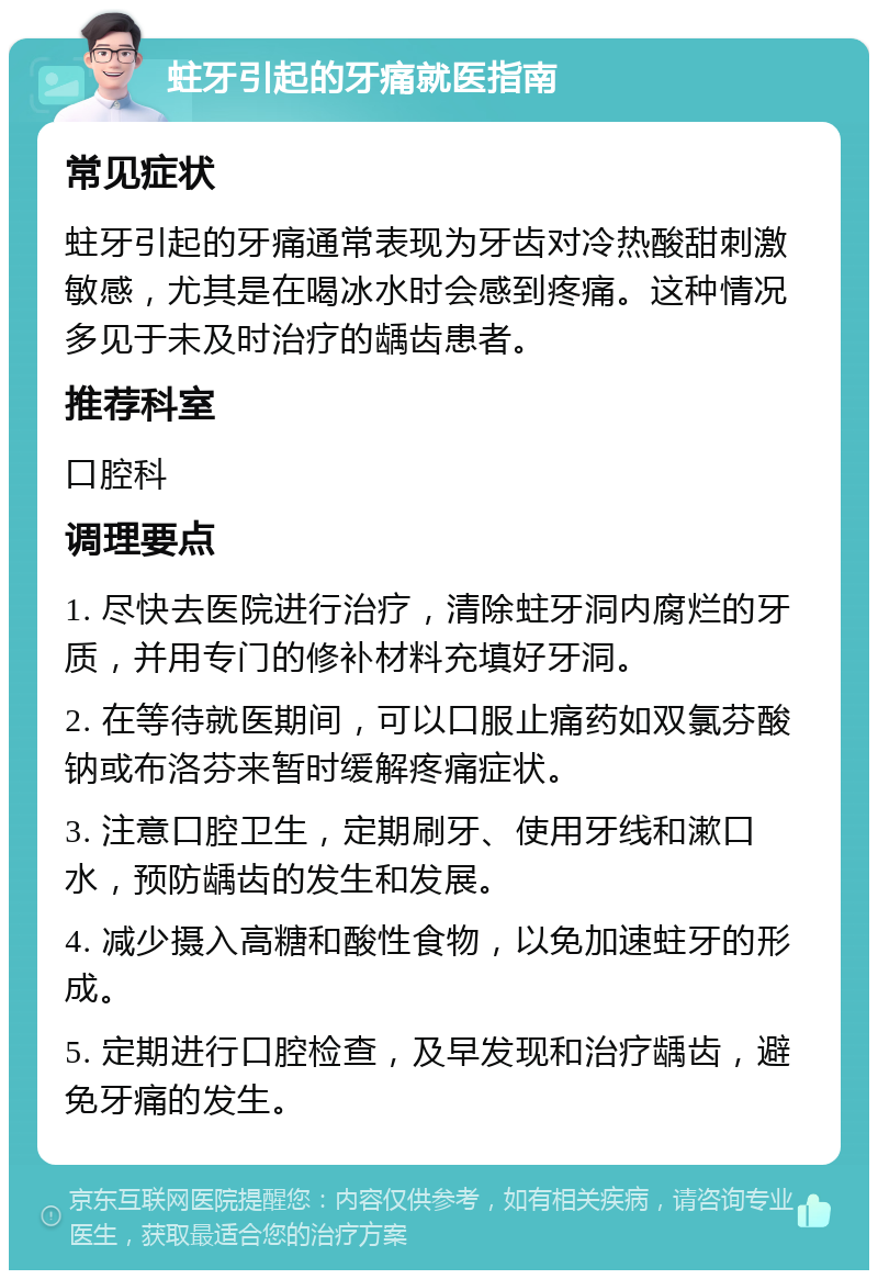 蛀牙引起的牙痛就医指南 常见症状 蛀牙引起的牙痛通常表现为牙齿对冷热酸甜刺激敏感，尤其是在喝冰水时会感到疼痛。这种情况多见于未及时治疗的龋齿患者。 推荐科室 口腔科 调理要点 1. 尽快去医院进行治疗，清除蛀牙洞内腐烂的牙质，并用专门的修补材料充填好牙洞。 2. 在等待就医期间，可以口服止痛药如双氯芬酸钠或布洛芬来暂时缓解疼痛症状。 3. 注意口腔卫生，定期刷牙、使用牙线和漱口水，预防龋齿的发生和发展。 4. 减少摄入高糖和酸性食物，以免加速蛀牙的形成。 5. 定期进行口腔检查，及早发现和治疗龋齿，避免牙痛的发生。