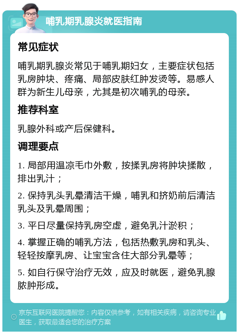 哺乳期乳腺炎就医指南 常见症状 哺乳期乳腺炎常见于哺乳期妇女，主要症状包括乳房肿块、疼痛、局部皮肤红肿发烫等。易感人群为新生儿母亲，尤其是初次哺乳的母亲。 推荐科室 乳腺外科或产后保健科。 调理要点 1. 局部用温凉毛巾外敷，按揉乳房将肿块揉散，排出乳汁； 2. 保持乳头乳晕清洁干燥，哺乳和挤奶前后清洁乳头及乳晕周围； 3. 平日尽量保持乳房空虚，避免乳汁淤积； 4. 掌握正确的哺乳方法，包括热敷乳房和乳头、轻轻按摩乳房、让宝宝含住大部分乳晕等； 5. 如自行保守治疗无效，应及时就医，避免乳腺脓肿形成。