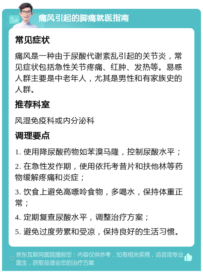 痛风引起的脚痛就医指南 常见症状 痛风是一种由于尿酸代谢紊乱引起的关节炎，常见症状包括急性关节疼痛、红肿、发热等。易感人群主要是中老年人，尤其是男性和有家族史的人群。 推荐科室 风湿免疫科或内分泌科 调理要点 1. 使用降尿酸药物如苯溴马隆，控制尿酸水平； 2. 在急性发作期，使用依托考昔片和扶他林等药物缓解疼痛和炎症； 3. 饮食上避免高嘌呤食物，多喝水，保持体重正常； 4. 定期复查尿酸水平，调整治疗方案； 5. 避免过度劳累和受凉，保持良好的生活习惯。