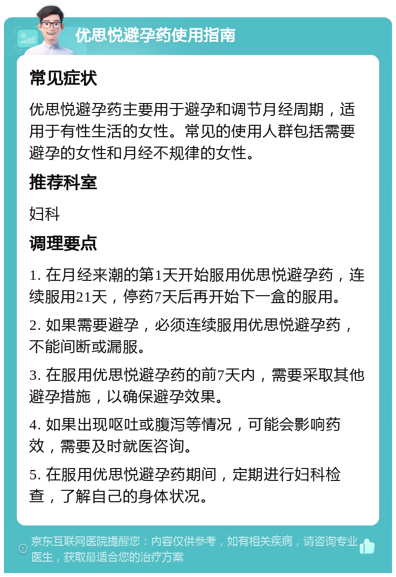 优思悦避孕药使用指南 常见症状 优思悦避孕药主要用于避孕和调节月经周期，适用于有性生活的女性。常见的使用人群包括需要避孕的女性和月经不规律的女性。 推荐科室 妇科 调理要点 1. 在月经来潮的第1天开始服用优思悦避孕药，连续服用21天，停药7天后再开始下一盒的服用。 2. 如果需要避孕，必须连续服用优思悦避孕药，不能间断或漏服。 3. 在服用优思悦避孕药的前7天内，需要采取其他避孕措施，以确保避孕效果。 4. 如果出现呕吐或腹泻等情况，可能会影响药效，需要及时就医咨询。 5. 在服用优思悦避孕药期间，定期进行妇科检查，了解自己的身体状况。