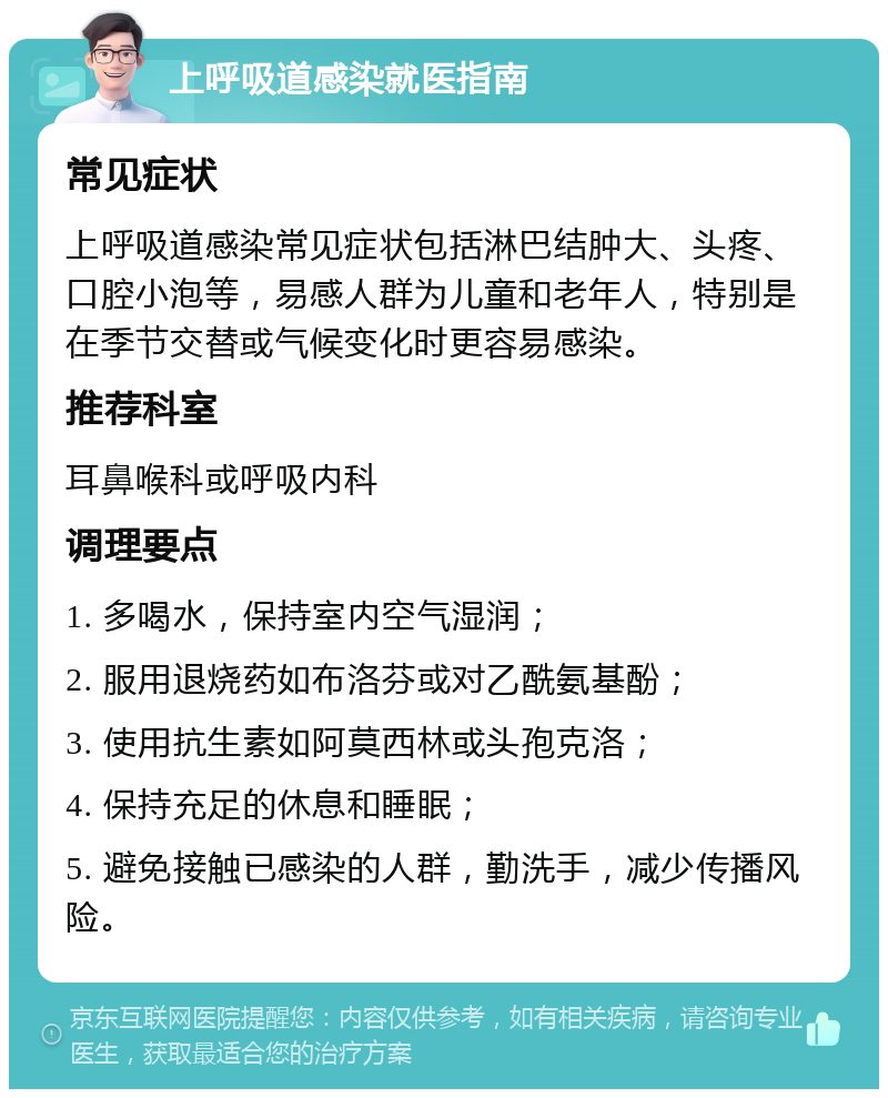 上呼吸道感染就医指南 常见症状 上呼吸道感染常见症状包括淋巴结肿大、头疼、口腔小泡等，易感人群为儿童和老年人，特别是在季节交替或气候变化时更容易感染。 推荐科室 耳鼻喉科或呼吸内科 调理要点 1. 多喝水，保持室内空气湿润； 2. 服用退烧药如布洛芬或对乙酰氨基酚； 3. 使用抗生素如阿莫西林或头孢克洛； 4. 保持充足的休息和睡眠； 5. 避免接触已感染的人群，勤洗手，减少传播风险。