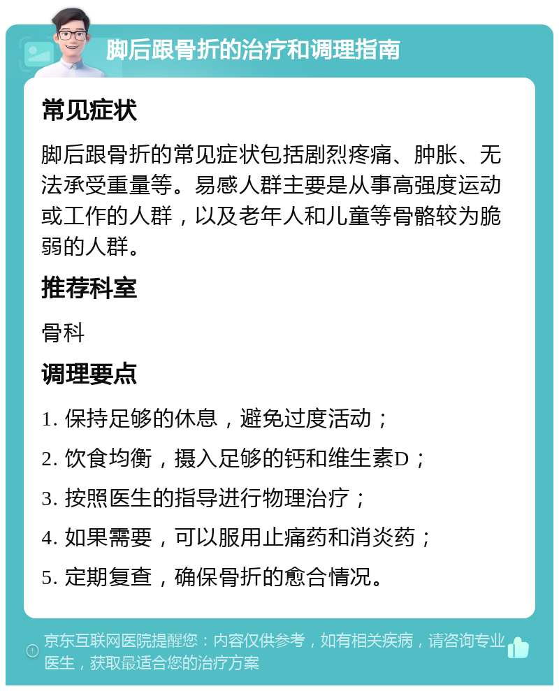 脚后跟骨折的治疗和调理指南 常见症状 脚后跟骨折的常见症状包括剧烈疼痛、肿胀、无法承受重量等。易感人群主要是从事高强度运动或工作的人群，以及老年人和儿童等骨骼较为脆弱的人群。 推荐科室 骨科 调理要点 1. 保持足够的休息，避免过度活动； 2. 饮食均衡，摄入足够的钙和维生素D； 3. 按照医生的指导进行物理治疗； 4. 如果需要，可以服用止痛药和消炎药； 5. 定期复查，确保骨折的愈合情况。