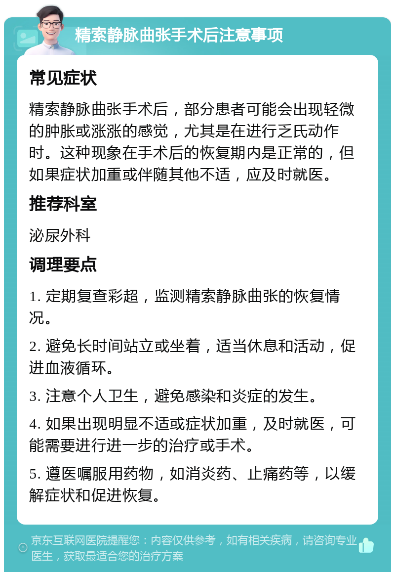 精索静脉曲张手术后注意事项 常见症状 精索静脉曲张手术后，部分患者可能会出现轻微的肿胀或涨涨的感觉，尤其是在进行乏氏动作时。这种现象在手术后的恢复期内是正常的，但如果症状加重或伴随其他不适，应及时就医。 推荐科室 泌尿外科 调理要点 1. 定期复查彩超，监测精索静脉曲张的恢复情况。 2. 避免长时间站立或坐着，适当休息和活动，促进血液循环。 3. 注意个人卫生，避免感染和炎症的发生。 4. 如果出现明显不适或症状加重，及时就医，可能需要进行进一步的治疗或手术。 5. 遵医嘱服用药物，如消炎药、止痛药等，以缓解症状和促进恢复。