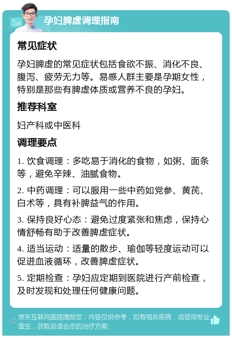 孕妇脾虚调理指南 常见症状 孕妇脾虚的常见症状包括食欲不振、消化不良、腹泻、疲劳无力等。易感人群主要是孕期女性，特别是那些有脾虚体质或营养不良的孕妇。 推荐科室 妇产科或中医科 调理要点 1. 饮食调理：多吃易于消化的食物，如粥、面条等，避免辛辣、油腻食物。 2. 中药调理：可以服用一些中药如党参、黄芪、白术等，具有补脾益气的作用。 3. 保持良好心态：避免过度紧张和焦虑，保持心情舒畅有助于改善脾虚症状。 4. 适当运动：适量的散步、瑜伽等轻度运动可以促进血液循环，改善脾虚症状。 5. 定期检查：孕妇应定期到医院进行产前检查，及时发现和处理任何健康问题。