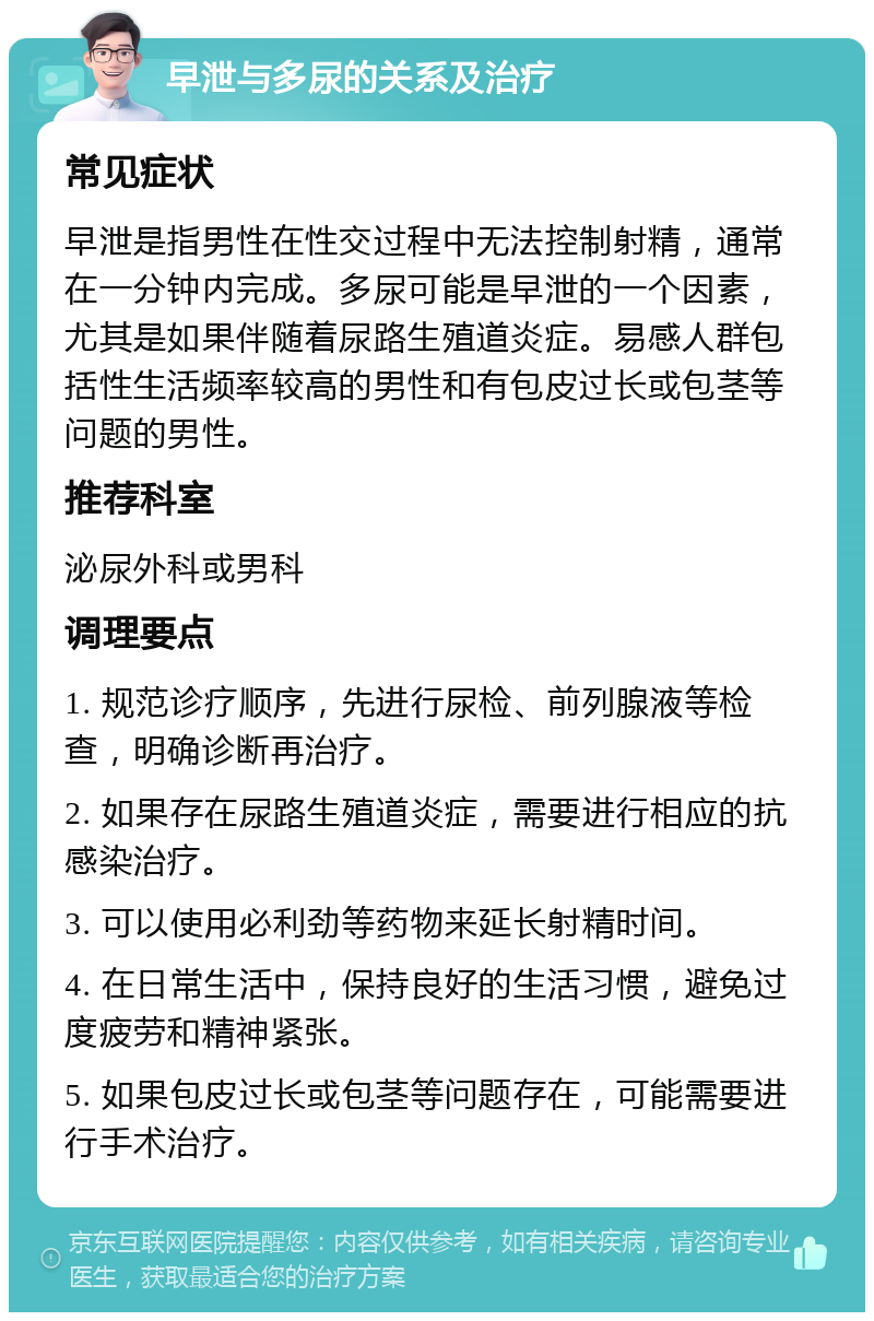 早泄与多尿的关系及治疗 常见症状 早泄是指男性在性交过程中无法控制射精，通常在一分钟内完成。多尿可能是早泄的一个因素，尤其是如果伴随着尿路生殖道炎症。易感人群包括性生活频率较高的男性和有包皮过长或包茎等问题的男性。 推荐科室 泌尿外科或男科 调理要点 1. 规范诊疗顺序，先进行尿检、前列腺液等检查，明确诊断再治疗。 2. 如果存在尿路生殖道炎症，需要进行相应的抗感染治疗。 3. 可以使用必利劲等药物来延长射精时间。 4. 在日常生活中，保持良好的生活习惯，避免过度疲劳和精神紧张。 5. 如果包皮过长或包茎等问题存在，可能需要进行手术治疗。