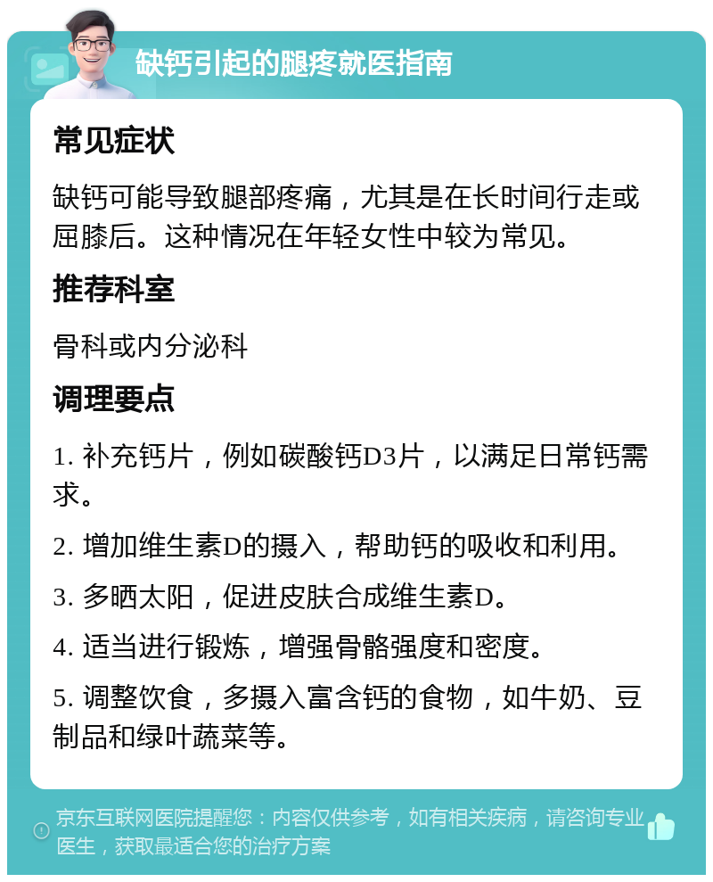 缺钙引起的腿疼就医指南 常见症状 缺钙可能导致腿部疼痛，尤其是在长时间行走或屈膝后。这种情况在年轻女性中较为常见。 推荐科室 骨科或内分泌科 调理要点 1. 补充钙片，例如碳酸钙D3片，以满足日常钙需求。 2. 增加维生素D的摄入，帮助钙的吸收和利用。 3. 多晒太阳，促进皮肤合成维生素D。 4. 适当进行锻炼，增强骨骼强度和密度。 5. 调整饮食，多摄入富含钙的食物，如牛奶、豆制品和绿叶蔬菜等。