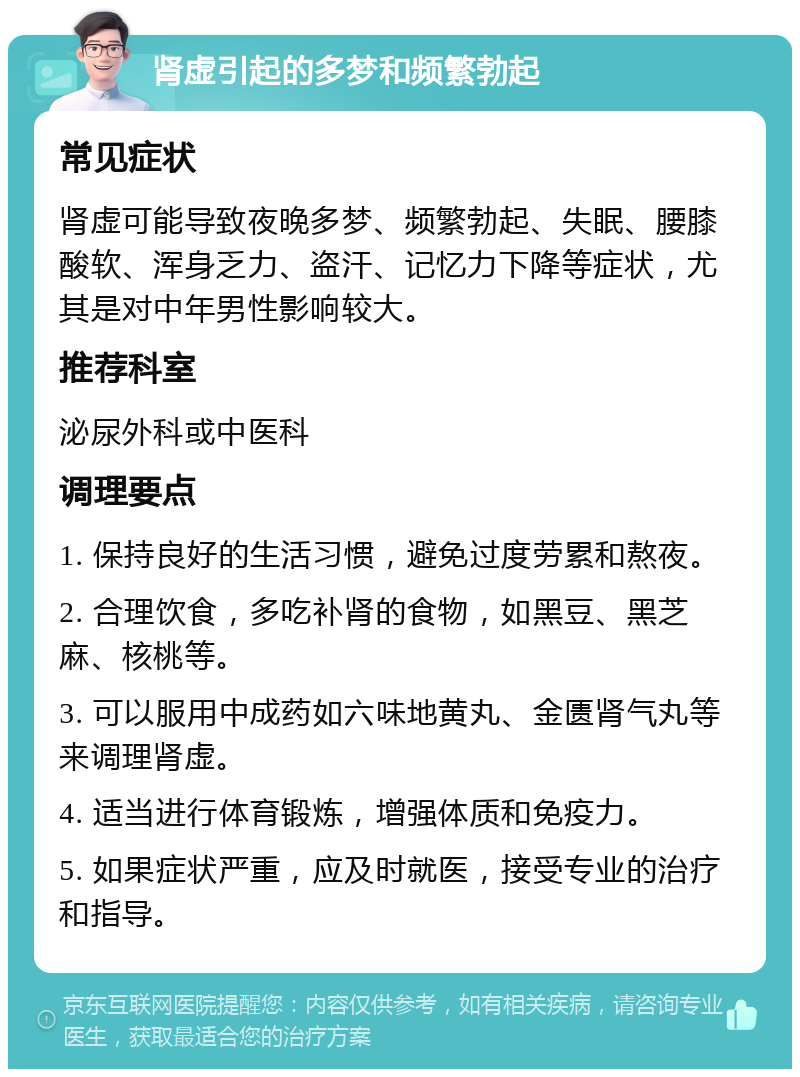 肾虚引起的多梦和频繁勃起 常见症状 肾虚可能导致夜晚多梦、频繁勃起、失眠、腰膝酸软、浑身乏力、盗汗、记忆力下降等症状，尤其是对中年男性影响较大。 推荐科室 泌尿外科或中医科 调理要点 1. 保持良好的生活习惯，避免过度劳累和熬夜。 2. 合理饮食，多吃补肾的食物，如黑豆、黑芝麻、核桃等。 3. 可以服用中成药如六味地黄丸、金匮肾气丸等来调理肾虚。 4. 适当进行体育锻炼，增强体质和免疫力。 5. 如果症状严重，应及时就医，接受专业的治疗和指导。