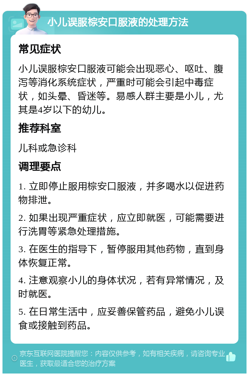 小儿误服棕安口服液的处理方法 常见症状 小儿误服棕安口服液可能会出现恶心、呕吐、腹泻等消化系统症状，严重时可能会引起中毒症状，如头晕、昏迷等。易感人群主要是小儿，尤其是4岁以下的幼儿。 推荐科室 儿科或急诊科 调理要点 1. 立即停止服用棕安口服液，并多喝水以促进药物排泄。 2. 如果出现严重症状，应立即就医，可能需要进行洗胃等紧急处理措施。 3. 在医生的指导下，暂停服用其他药物，直到身体恢复正常。 4. 注意观察小儿的身体状况，若有异常情况，及时就医。 5. 在日常生活中，应妥善保管药品，避免小儿误食或接触到药品。