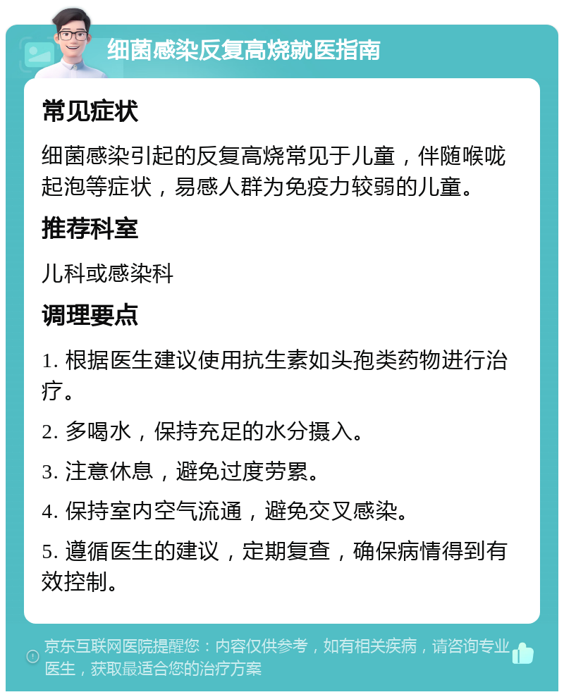 细菌感染反复高烧就医指南 常见症状 细菌感染引起的反复高烧常见于儿童，伴随喉咙起泡等症状，易感人群为免疫力较弱的儿童。 推荐科室 儿科或感染科 调理要点 1. 根据医生建议使用抗生素如头孢类药物进行治疗。 2. 多喝水，保持充足的水分摄入。 3. 注意休息，避免过度劳累。 4. 保持室内空气流通，避免交叉感染。 5. 遵循医生的建议，定期复查，确保病情得到有效控制。