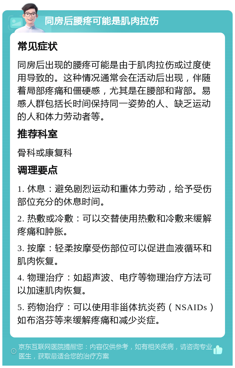 同房后腰疼可能是肌肉拉伤 常见症状 同房后出现的腰疼可能是由于肌肉拉伤或过度使用导致的。这种情况通常会在活动后出现，伴随着局部疼痛和僵硬感，尤其是在腰部和背部。易感人群包括长时间保持同一姿势的人、缺乏运动的人和体力劳动者等。 推荐科室 骨科或康复科 调理要点 1. 休息：避免剧烈运动和重体力劳动，给予受伤部位充分的休息时间。 2. 热敷或冷敷：可以交替使用热敷和冷敷来缓解疼痛和肿胀。 3. 按摩：轻柔按摩受伤部位可以促进血液循环和肌肉恢复。 4. 物理治疗：如超声波、电疗等物理治疗方法可以加速肌肉恢复。 5. 药物治疗：可以使用非甾体抗炎药（NSAIDs）如布洛芬等来缓解疼痛和减少炎症。