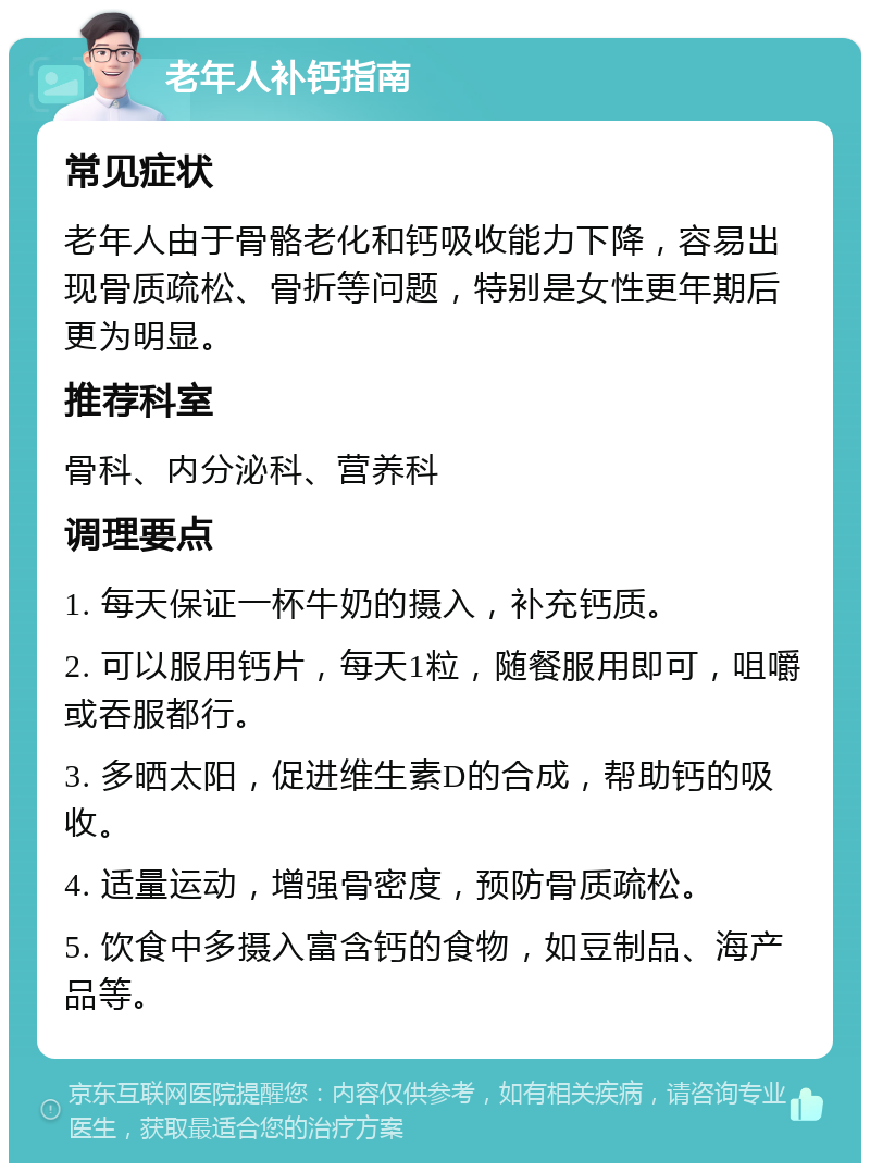 老年人补钙指南 常见症状 老年人由于骨骼老化和钙吸收能力下降，容易出现骨质疏松、骨折等问题，特别是女性更年期后更为明显。 推荐科室 骨科、内分泌科、营养科 调理要点 1. 每天保证一杯牛奶的摄入，补充钙质。 2. 可以服用钙片，每天1粒，随餐服用即可，咀嚼或吞服都行。 3. 多晒太阳，促进维生素D的合成，帮助钙的吸收。 4. 适量运动，增强骨密度，预防骨质疏松。 5. 饮食中多摄入富含钙的食物，如豆制品、海产品等。