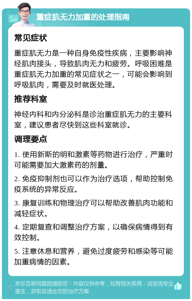 重症肌无力加重的处理指南 常见症状 重症肌无力是一种自身免疫性疾病，主要影响神经肌肉接头，导致肌肉无力和疲劳。呼吸困难是重症肌无力加重的常见症状之一，可能会影响到呼吸肌肉，需要及时就医处理。 推荐科室 神经内科和内分泌科是诊治重症肌无力的主要科室，建议患者尽快到这些科室就诊。 调理要点 1. 使用新斯的明和激素等药物进行治疗，严重时可能需要加大激素药的剂量。 2. 免疫抑制剂也可以作为治疗选项，帮助控制免疫系统的异常反应。 3. 康复训练和物理治疗可以帮助改善肌肉功能和减轻症状。 4. 定期复查和调整治疗方案，以确保病情得到有效控制。 5. 注意休息和营养，避免过度疲劳和感染等可能加重病情的因素。