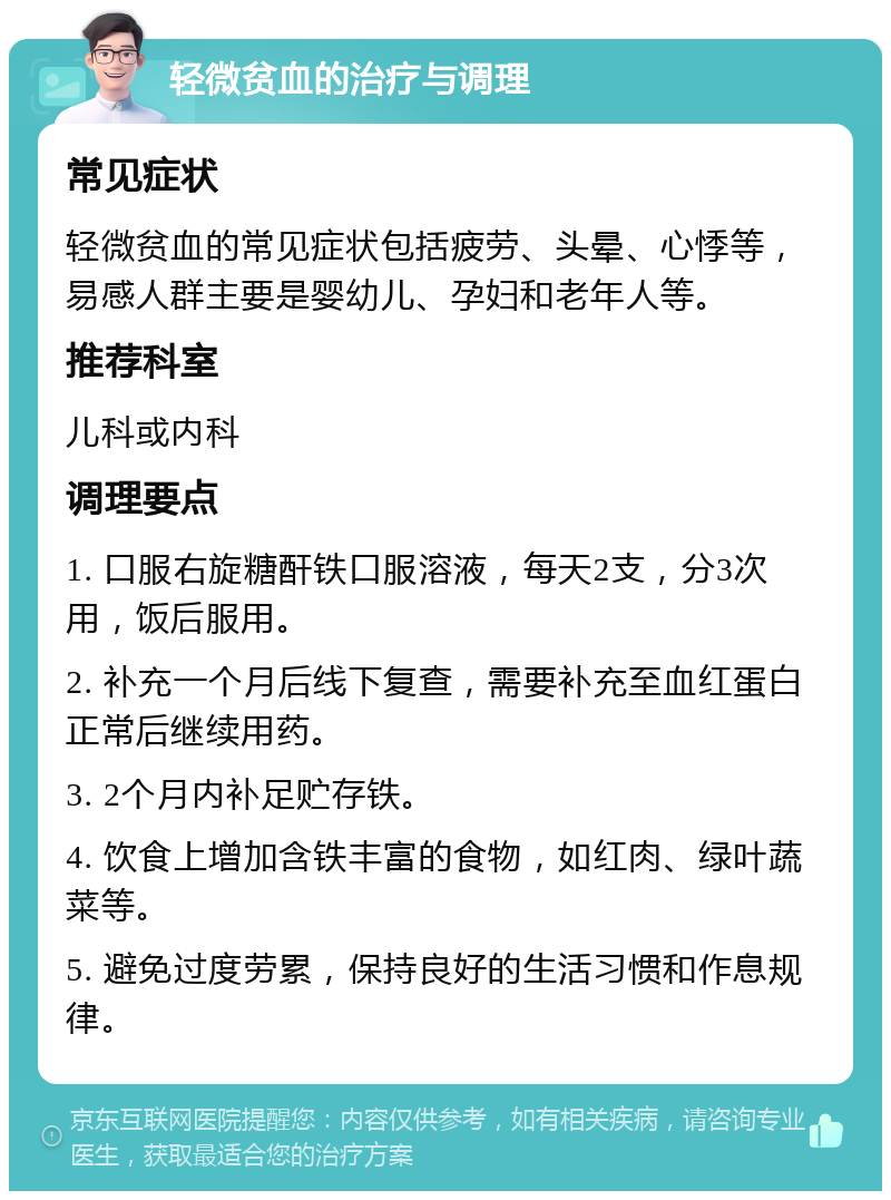 轻微贫血的治疗与调理 常见症状 轻微贫血的常见症状包括疲劳、头晕、心悸等，易感人群主要是婴幼儿、孕妇和老年人等。 推荐科室 儿科或内科 调理要点 1. 口服右旋糖酐铁口服溶液，每天2支，分3次用，饭后服用。 2. 补充一个月后线下复查，需要补充至血红蛋白正常后继续用药。 3. 2个月内补足贮存铁。 4. 饮食上增加含铁丰富的食物，如红肉、绿叶蔬菜等。 5. 避免过度劳累，保持良好的生活习惯和作息规律。