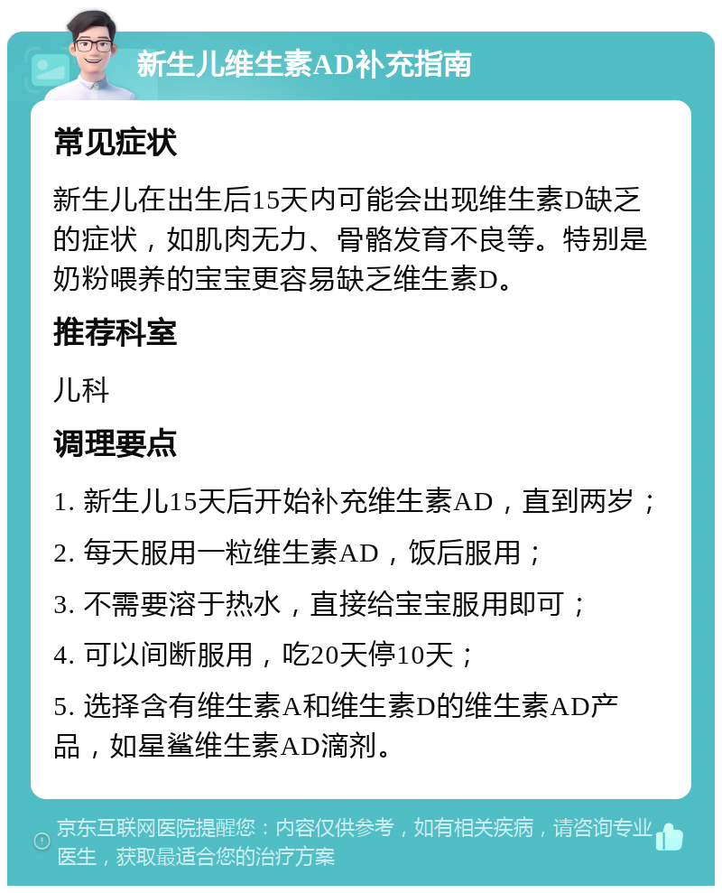 新生儿维生素AD补充指南 常见症状 新生儿在出生后15天内可能会出现维生素D缺乏的症状，如肌肉无力、骨骼发育不良等。特别是奶粉喂养的宝宝更容易缺乏维生素D。 推荐科室 儿科 调理要点 1. 新生儿15天后开始补充维生素AD，直到两岁； 2. 每天服用一粒维生素AD，饭后服用； 3. 不需要溶于热水，直接给宝宝服用即可； 4. 可以间断服用，吃20天停10天； 5. 选择含有维生素A和维生素D的维生素AD产品，如星鲨维生素AD滴剂。