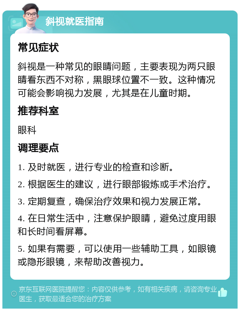 斜视就医指南 常见症状 斜视是一种常见的眼睛问题，主要表现为两只眼睛看东西不对称，黑眼球位置不一致。这种情况可能会影响视力发展，尤其是在儿童时期。 推荐科室 眼科 调理要点 1. 及时就医，进行专业的检查和诊断。 2. 根据医生的建议，进行眼部锻炼或手术治疗。 3. 定期复查，确保治疗效果和视力发展正常。 4. 在日常生活中，注意保护眼睛，避免过度用眼和长时间看屏幕。 5. 如果有需要，可以使用一些辅助工具，如眼镜或隐形眼镜，来帮助改善视力。