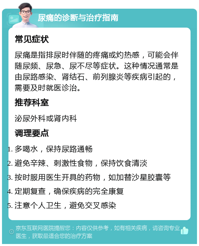 尿痛的诊断与治疗指南 常见症状 尿痛是指排尿时伴随的疼痛或灼热感，可能会伴随尿频、尿急、尿不尽等症状。这种情况通常是由尿路感染、肾结石、前列腺炎等疾病引起的，需要及时就医诊治。 推荐科室 泌尿外科或肾内科 调理要点 多喝水，保持尿路通畅 避免辛辣、刺激性食物，保持饮食清淡 按时服用医生开具的药物，如加替沙星胶囊等 定期复查，确保疾病的完全康复 注意个人卫生，避免交叉感染