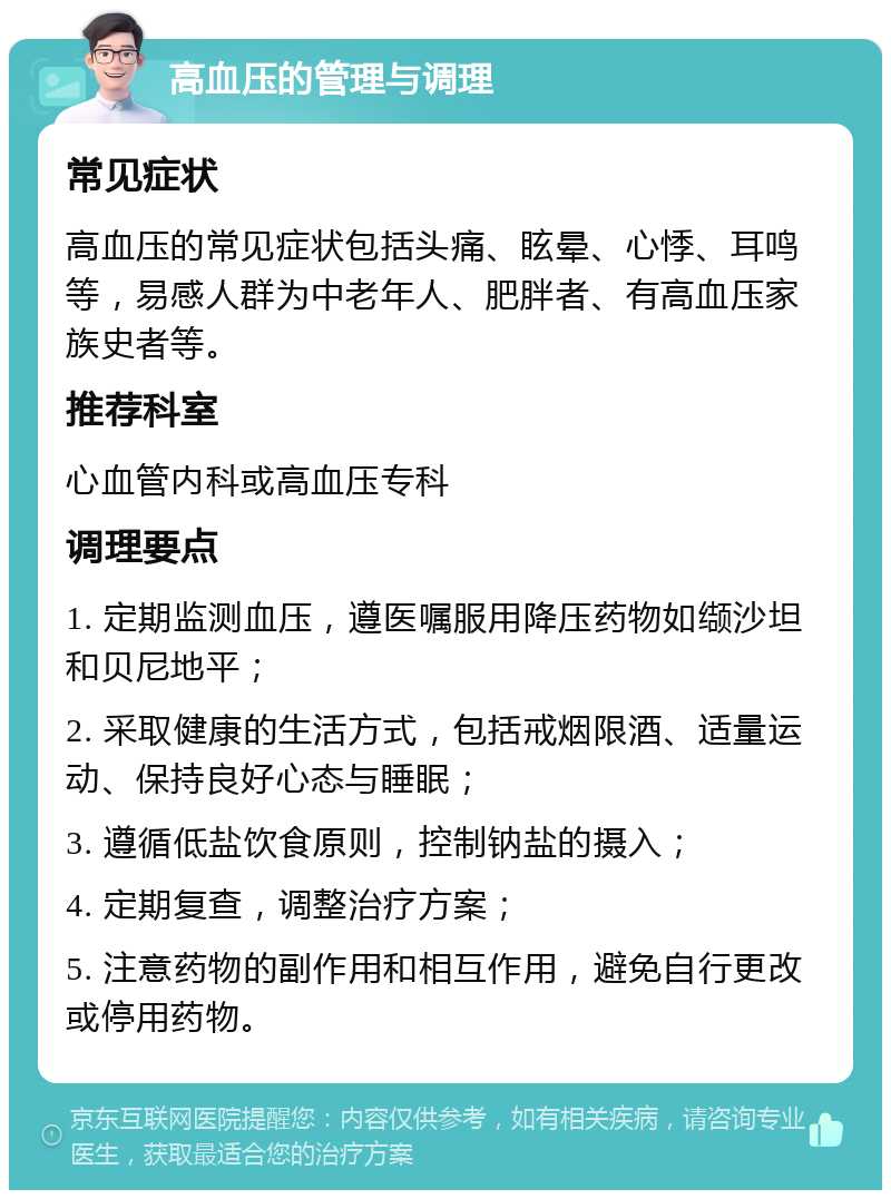 高血压的管理与调理 常见症状 高血压的常见症状包括头痛、眩晕、心悸、耳鸣等，易感人群为中老年人、肥胖者、有高血压家族史者等。 推荐科室 心血管内科或高血压专科 调理要点 1. 定期监测血压，遵医嘱服用降压药物如缬沙坦和贝尼地平； 2. 采取健康的生活方式，包括戒烟限酒、适量运动、保持良好心态与睡眠； 3. 遵循低盐饮食原则，控制钠盐的摄入； 4. 定期复查，调整治疗方案； 5. 注意药物的副作用和相互作用，避免自行更改或停用药物。