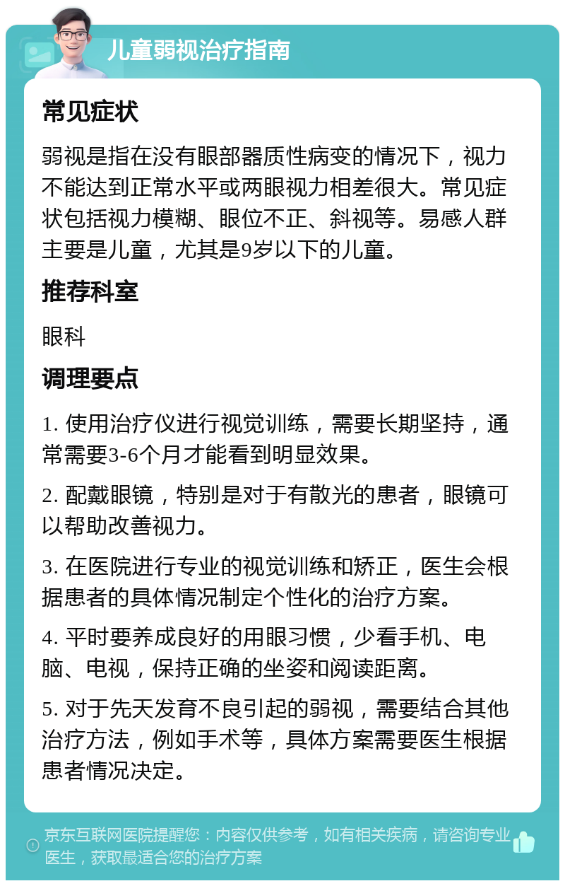 儿童弱视治疗指南 常见症状 弱视是指在没有眼部器质性病变的情况下，视力不能达到正常水平或两眼视力相差很大。常见症状包括视力模糊、眼位不正、斜视等。易感人群主要是儿童，尤其是9岁以下的儿童。 推荐科室 眼科 调理要点 1. 使用治疗仪进行视觉训练，需要长期坚持，通常需要3-6个月才能看到明显效果。 2. 配戴眼镜，特别是对于有散光的患者，眼镜可以帮助改善视力。 3. 在医院进行专业的视觉训练和矫正，医生会根据患者的具体情况制定个性化的治疗方案。 4. 平时要养成良好的用眼习惯，少看手机、电脑、电视，保持正确的坐姿和阅读距离。 5. 对于先天发育不良引起的弱视，需要结合其他治疗方法，例如手术等，具体方案需要医生根据患者情况决定。