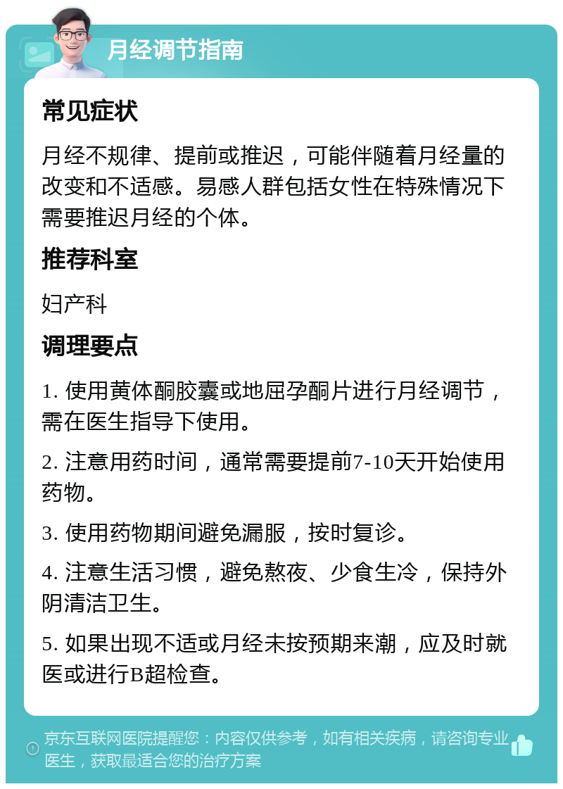 月经调节指南 常见症状 月经不规律、提前或推迟，可能伴随着月经量的改变和不适感。易感人群包括女性在特殊情况下需要推迟月经的个体。 推荐科室 妇产科 调理要点 1. 使用黄体酮胶囊或地屈孕酮片进行月经调节，需在医生指导下使用。 2. 注意用药时间，通常需要提前7-10天开始使用药物。 3. 使用药物期间避免漏服，按时复诊。 4. 注意生活习惯，避免熬夜、少食生冷，保持外阴清洁卫生。 5. 如果出现不适或月经未按预期来潮，应及时就医或进行B超检查。