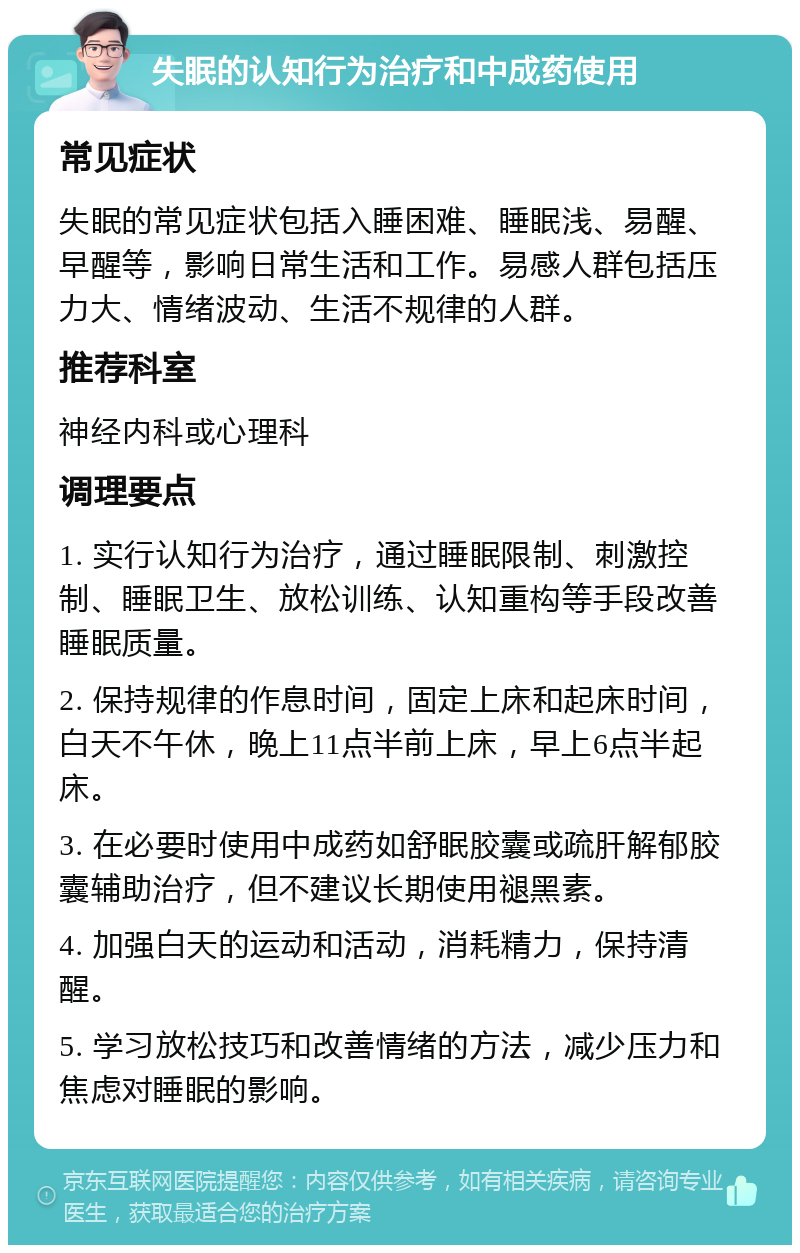 失眠的认知行为治疗和中成药使用 常见症状 失眠的常见症状包括入睡困难、睡眠浅、易醒、早醒等，影响日常生活和工作。易感人群包括压力大、情绪波动、生活不规律的人群。 推荐科室 神经内科或心理科 调理要点 1. 实行认知行为治疗，通过睡眠限制、刺激控制、睡眠卫生、放松训练、认知重构等手段改善睡眠质量。 2. 保持规律的作息时间，固定上床和起床时间，白天不午休，晚上11点半前上床，早上6点半起床。 3. 在必要时使用中成药如舒眠胶囊或疏肝解郁胶囊辅助治疗，但不建议长期使用褪黑素。 4. 加强白天的运动和活动，消耗精力，保持清醒。 5. 学习放松技巧和改善情绪的方法，减少压力和焦虑对睡眠的影响。