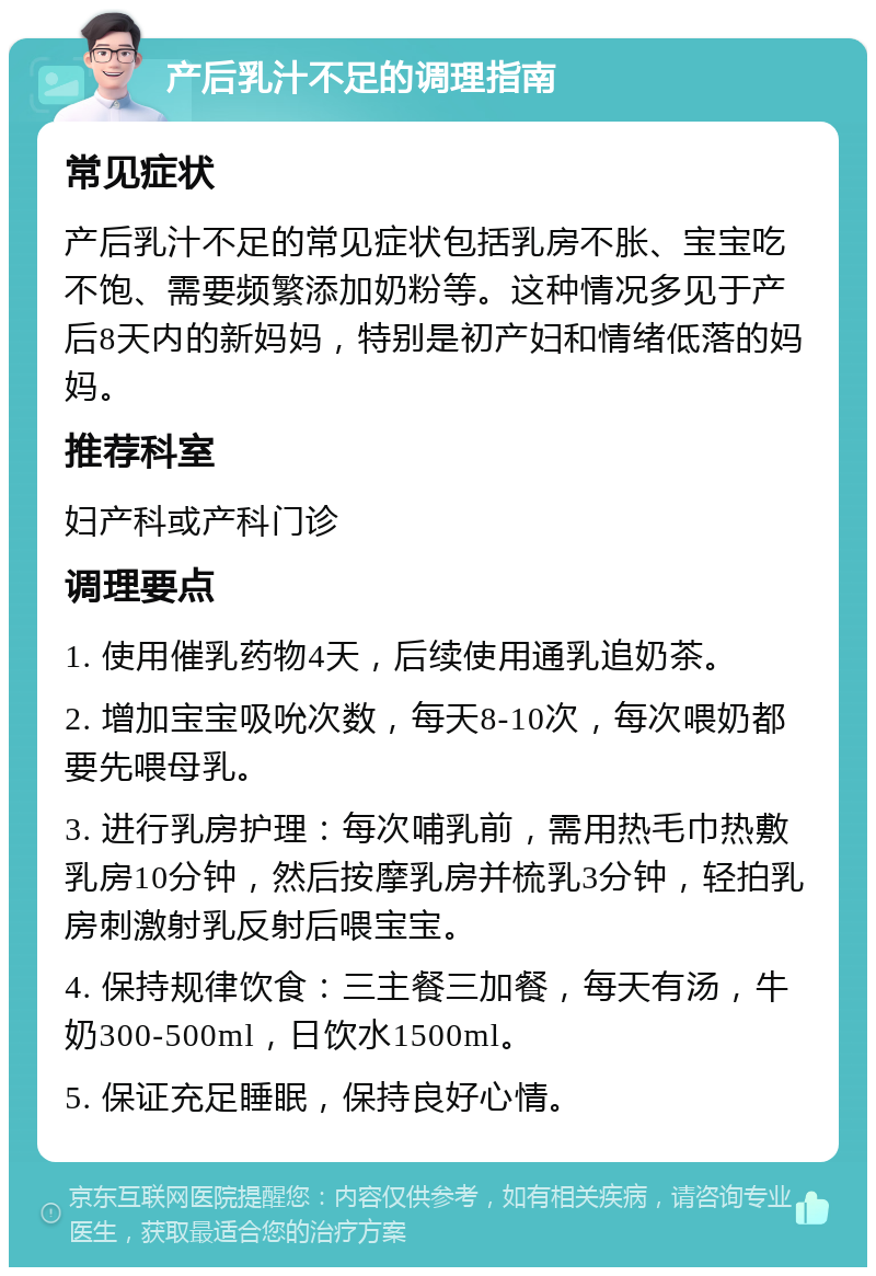 产后乳汁不足的调理指南 常见症状 产后乳汁不足的常见症状包括乳房不胀、宝宝吃不饱、需要频繁添加奶粉等。这种情况多见于产后8天内的新妈妈，特别是初产妇和情绪低落的妈妈。 推荐科室 妇产科或产科门诊 调理要点 1. 使用催乳药物4天，后续使用通乳追奶茶。 2. 增加宝宝吸吮次数，每天8-10次，每次喂奶都要先喂母乳。 3. 进行乳房护理：每次哺乳前，需用热毛巾热敷乳房10分钟，然后按摩乳房并梳乳3分钟，轻拍乳房刺激射乳反射后喂宝宝。 4. 保持规律饮食：三主餐三加餐，每天有汤，牛奶300-500ml，日饮水1500ml。 5. 保证充足睡眠，保持良好心情。