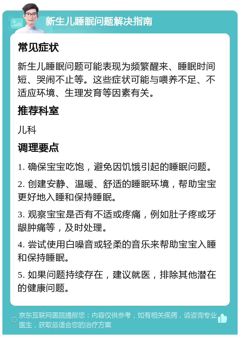 新生儿睡眠问题解决指南 常见症状 新生儿睡眠问题可能表现为频繁醒来、睡眠时间短、哭闹不止等。这些症状可能与喂养不足、不适应环境、生理发育等因素有关。 推荐科室 儿科 调理要点 1. 确保宝宝吃饱，避免因饥饿引起的睡眠问题。 2. 创建安静、温暖、舒适的睡眠环境，帮助宝宝更好地入睡和保持睡眠。 3. 观察宝宝是否有不适或疼痛，例如肚子疼或牙龈肿痛等，及时处理。 4. 尝试使用白噪音或轻柔的音乐来帮助宝宝入睡和保持睡眠。 5. 如果问题持续存在，建议就医，排除其他潜在的健康问题。