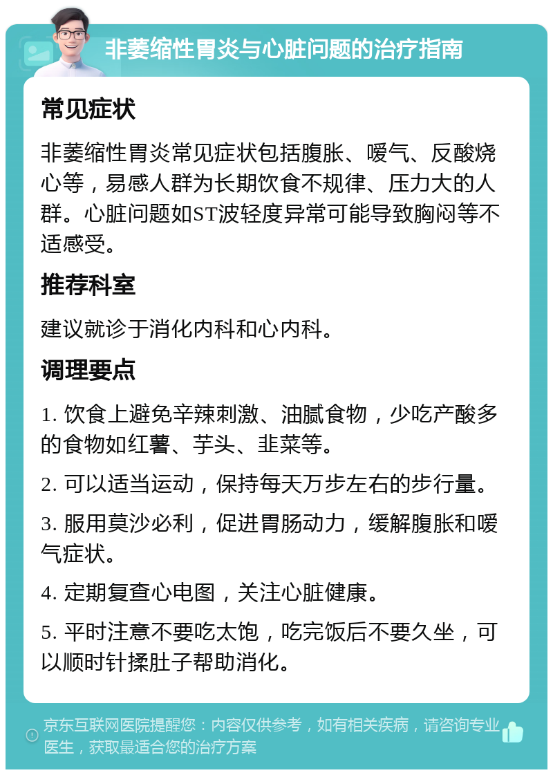 非萎缩性胃炎与心脏问题的治疗指南 常见症状 非萎缩性胃炎常见症状包括腹胀、嗳气、反酸烧心等，易感人群为长期饮食不规律、压力大的人群。心脏问题如ST波轻度异常可能导致胸闷等不适感受。 推荐科室 建议就诊于消化内科和心内科。 调理要点 1. 饮食上避免辛辣刺激、油腻食物，少吃产酸多的食物如红薯、芋头、韭菜等。 2. 可以适当运动，保持每天万步左右的步行量。 3. 服用莫沙必利，促进胃肠动力，缓解腹胀和嗳气症状。 4. 定期复查心电图，关注心脏健康。 5. 平时注意不要吃太饱，吃完饭后不要久坐，可以顺时针揉肚子帮助消化。