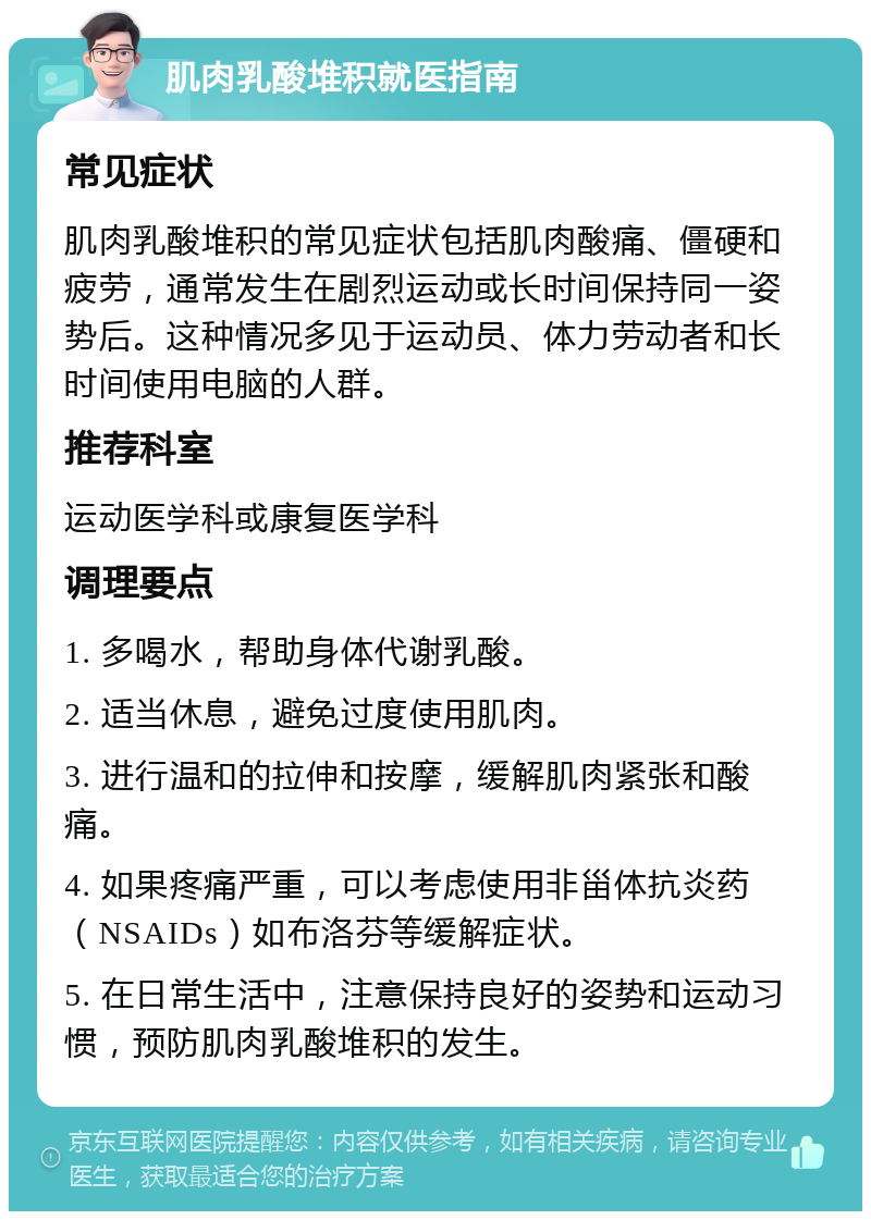 肌肉乳酸堆积就医指南 常见症状 肌肉乳酸堆积的常见症状包括肌肉酸痛、僵硬和疲劳，通常发生在剧烈运动或长时间保持同一姿势后。这种情况多见于运动员、体力劳动者和长时间使用电脑的人群。 推荐科室 运动医学科或康复医学科 调理要点 1. 多喝水，帮助身体代谢乳酸。 2. 适当休息，避免过度使用肌肉。 3. 进行温和的拉伸和按摩，缓解肌肉紧张和酸痛。 4. 如果疼痛严重，可以考虑使用非甾体抗炎药（NSAIDs）如布洛芬等缓解症状。 5. 在日常生活中，注意保持良好的姿势和运动习惯，预防肌肉乳酸堆积的发生。