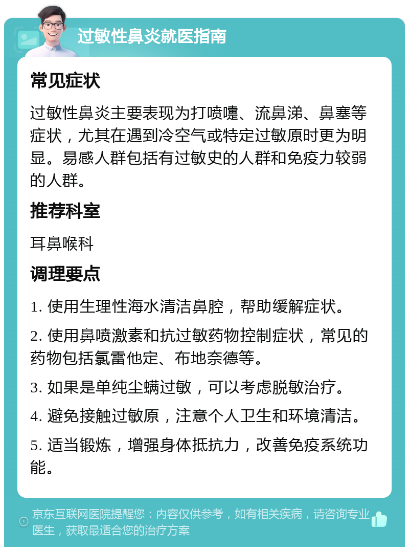 过敏性鼻炎就医指南 常见症状 过敏性鼻炎主要表现为打喷嚏、流鼻涕、鼻塞等症状，尤其在遇到冷空气或特定过敏原时更为明显。易感人群包括有过敏史的人群和免疫力较弱的人群。 推荐科室 耳鼻喉科 调理要点 1. 使用生理性海水清洁鼻腔，帮助缓解症状。 2. 使用鼻喷激素和抗过敏药物控制症状，常见的药物包括氯雷他定、布地奈德等。 3. 如果是单纯尘螨过敏，可以考虑脱敏治疗。 4. 避免接触过敏原，注意个人卫生和环境清洁。 5. 适当锻炼，增强身体抵抗力，改善免疫系统功能。