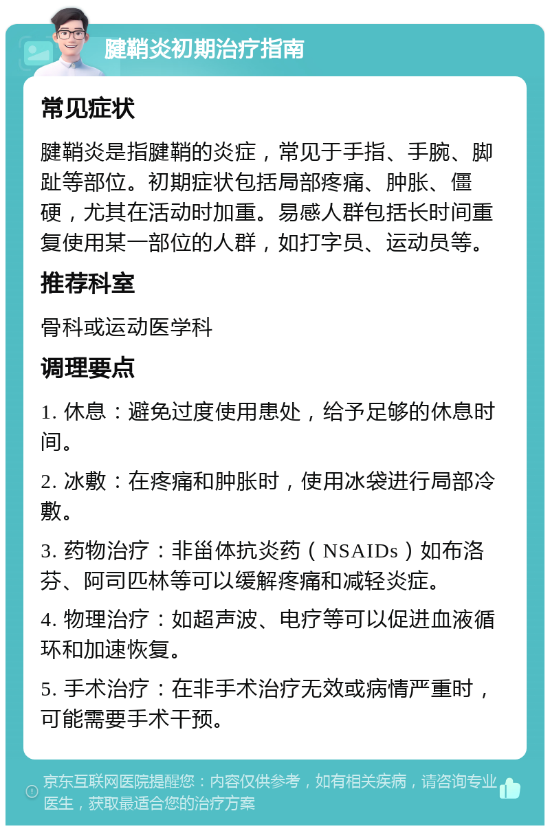 腱鞘炎初期治疗指南 常见症状 腱鞘炎是指腱鞘的炎症，常见于手指、手腕、脚趾等部位。初期症状包括局部疼痛、肿胀、僵硬，尤其在活动时加重。易感人群包括长时间重复使用某一部位的人群，如打字员、运动员等。 推荐科室 骨科或运动医学科 调理要点 1. 休息：避免过度使用患处，给予足够的休息时间。 2. 冰敷：在疼痛和肿胀时，使用冰袋进行局部冷敷。 3. 药物治疗：非甾体抗炎药（NSAIDs）如布洛芬、阿司匹林等可以缓解疼痛和减轻炎症。 4. 物理治疗：如超声波、电疗等可以促进血液循环和加速恢复。 5. 手术治疗：在非手术治疗无效或病情严重时，可能需要手术干预。