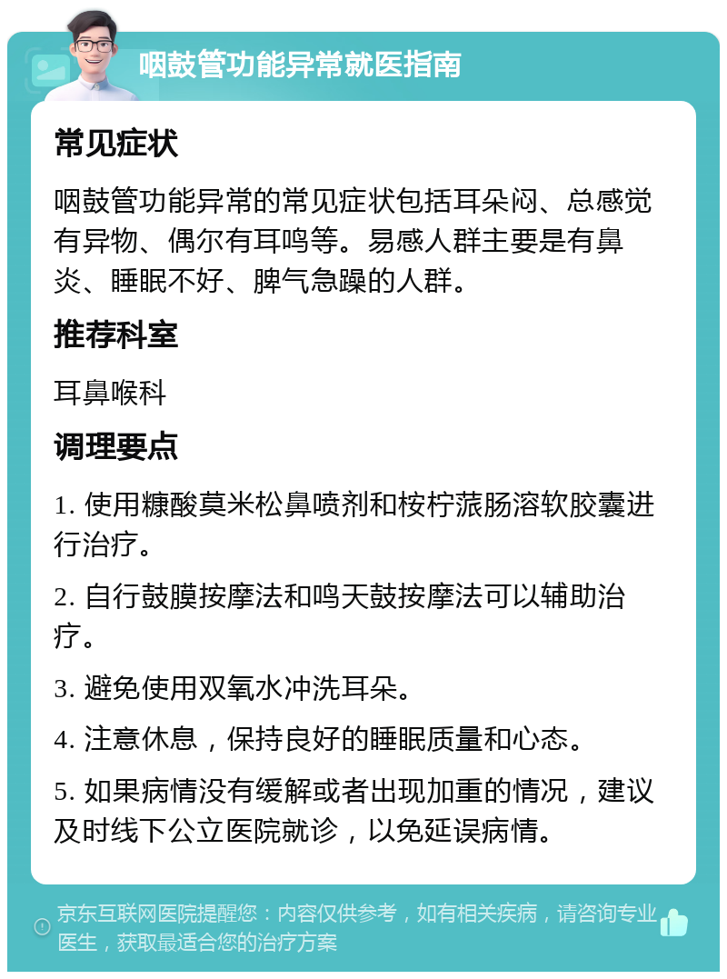 咽鼓管功能异常就医指南 常见症状 咽鼓管功能异常的常见症状包括耳朵闷、总感觉有异物、偶尔有耳鸣等。易感人群主要是有鼻炎、睡眠不好、脾气急躁的人群。 推荐科室 耳鼻喉科 调理要点 1. 使用糠酸莫米松鼻喷剂和桉柠蒎肠溶软胶囊进行治疗。 2. 自行鼓膜按摩法和鸣天鼓按摩法可以辅助治疗。 3. 避免使用双氧水冲洗耳朵。 4. 注意休息，保持良好的睡眠质量和心态。 5. 如果病情没有缓解或者出现加重的情况，建议及时线下公立医院就诊，以免延误病情。