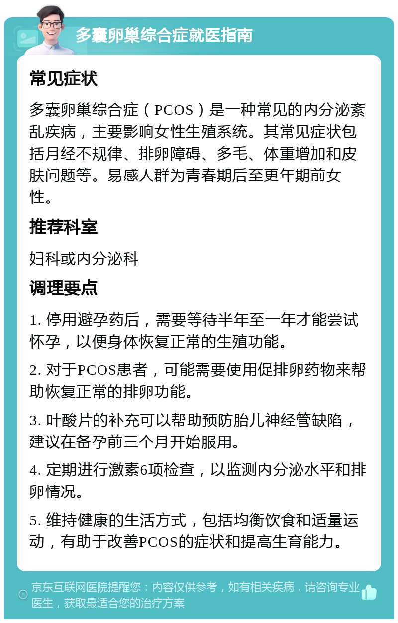 多囊卵巢综合症就医指南 常见症状 多囊卵巢综合症（PCOS）是一种常见的内分泌紊乱疾病，主要影响女性生殖系统。其常见症状包括月经不规律、排卵障碍、多毛、体重增加和皮肤问题等。易感人群为青春期后至更年期前女性。 推荐科室 妇科或内分泌科 调理要点 1. 停用避孕药后，需要等待半年至一年才能尝试怀孕，以便身体恢复正常的生殖功能。 2. 对于PCOS患者，可能需要使用促排卵药物来帮助恢复正常的排卵功能。 3. 叶酸片的补充可以帮助预防胎儿神经管缺陷，建议在备孕前三个月开始服用。 4. 定期进行激素6项检查，以监测内分泌水平和排卵情况。 5. 维持健康的生活方式，包括均衡饮食和适量运动，有助于改善PCOS的症状和提高生育能力。