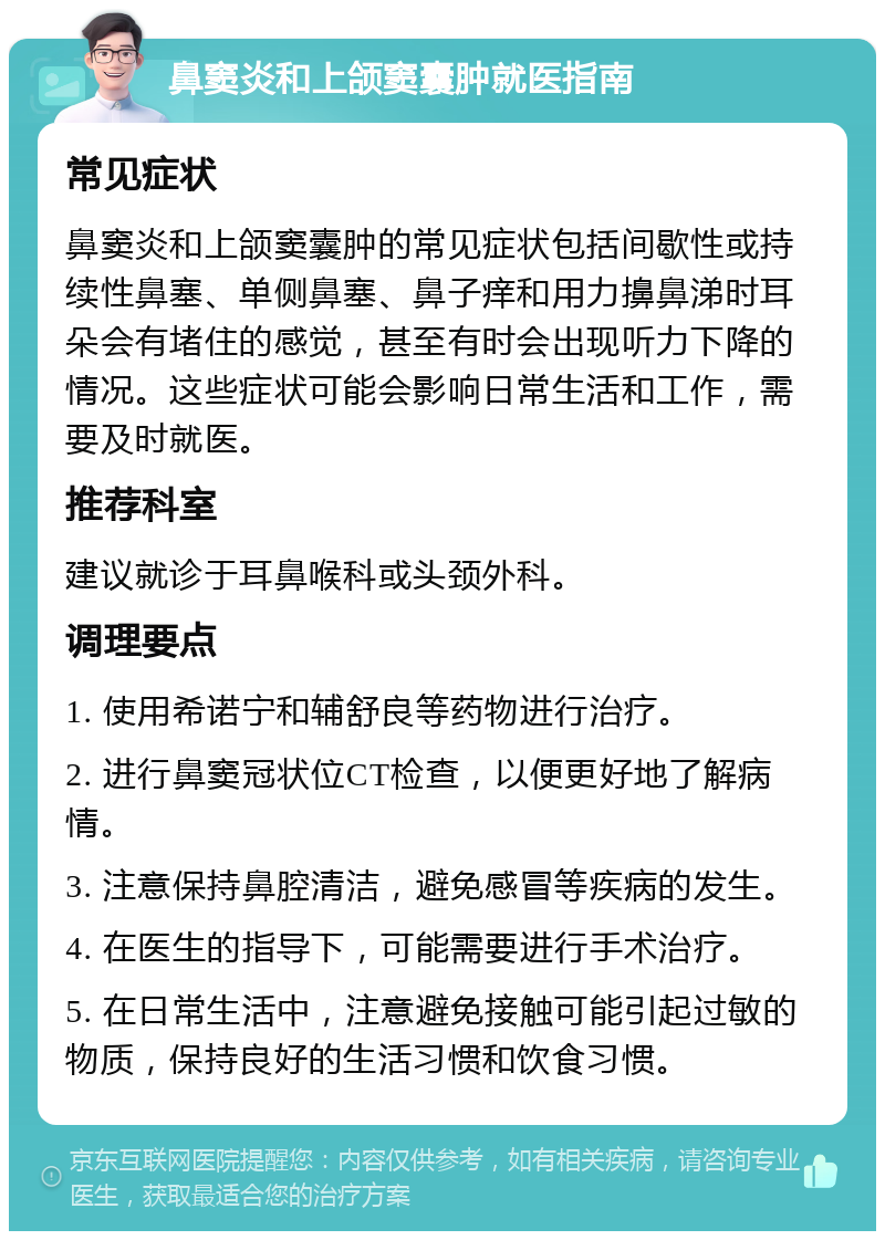 鼻窦炎和上颌窦囊肿就医指南 常见症状 鼻窦炎和上颌窦囊肿的常见症状包括间歇性或持续性鼻塞、单侧鼻塞、鼻子痒和用力擤鼻涕时耳朵会有堵住的感觉，甚至有时会出现听力下降的情况。这些症状可能会影响日常生活和工作，需要及时就医。 推荐科室 建议就诊于耳鼻喉科或头颈外科。 调理要点 1. 使用希诺宁和辅舒良等药物进行治疗。 2. 进行鼻窦冠状位CT检查，以便更好地了解病情。 3. 注意保持鼻腔清洁，避免感冒等疾病的发生。 4. 在医生的指导下，可能需要进行手术治疗。 5. 在日常生活中，注意避免接触可能引起过敏的物质，保持良好的生活习惯和饮食习惯。