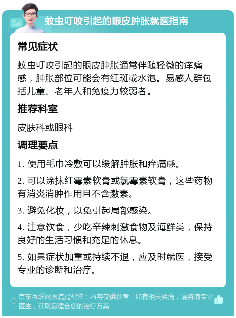 蚊虫叮咬引起的眼皮肿胀就医指南 常见症状 蚊虫叮咬引起的眼皮肿胀通常伴随轻微的痒痛感，肿胀部位可能会有红斑或水泡。易感人群包括儿童、老年人和免疫力较弱者。 推荐科室 皮肤科或眼科 调理要点 1. 使用毛巾冷敷可以缓解肿胀和痒痛感。 2. 可以涂抹红霉素软膏或氯霉素软膏，这些药物有消炎消肿作用且不含激素。 3. 避免化妆，以免引起局部感染。 4. 注意饮食，少吃辛辣刺激食物及海鲜类，保持良好的生活习惯和充足的休息。 5. 如果症状加重或持续不退，应及时就医，接受专业的诊断和治疗。