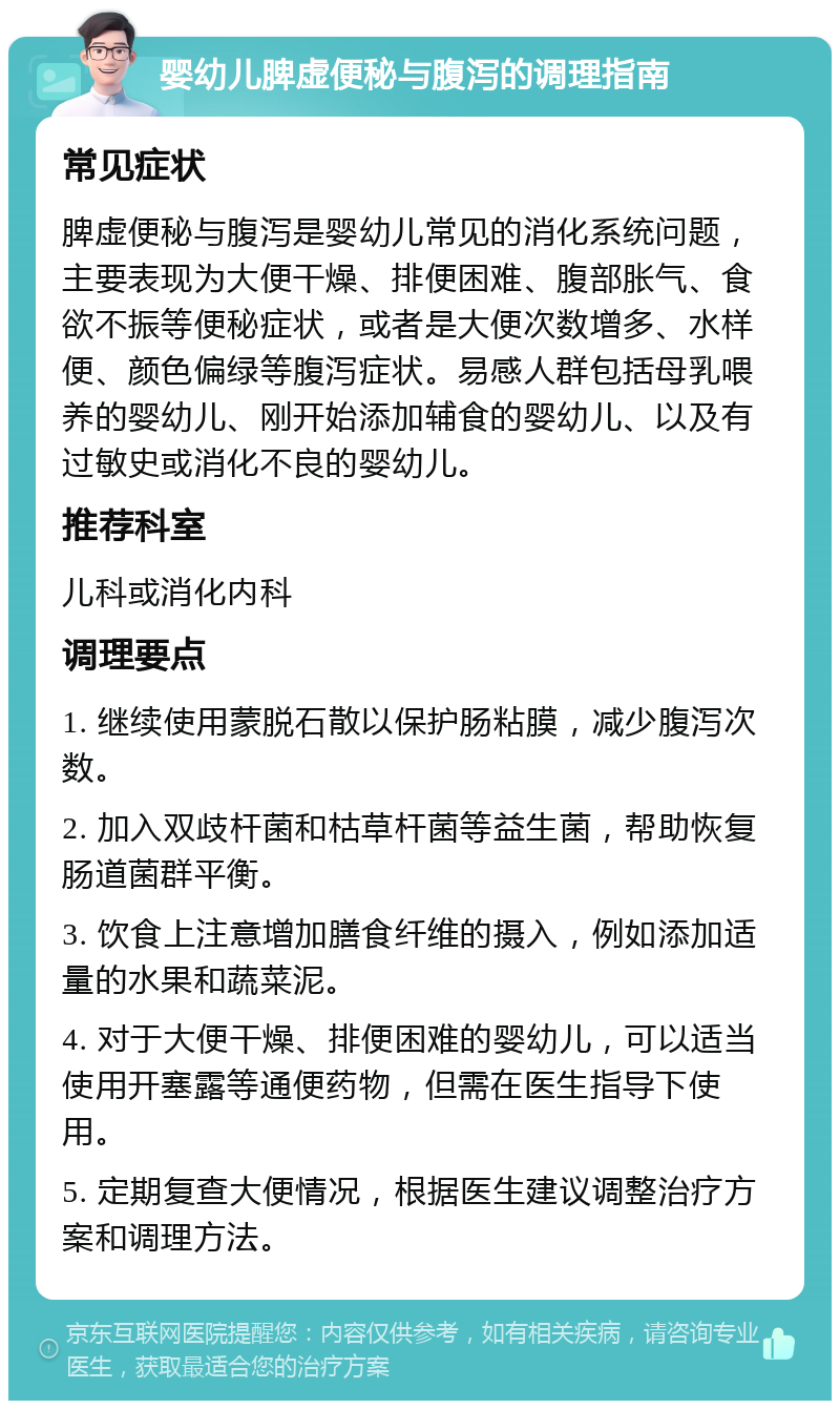 婴幼儿脾虚便秘与腹泻的调理指南 常见症状 脾虚便秘与腹泻是婴幼儿常见的消化系统问题，主要表现为大便干燥、排便困难、腹部胀气、食欲不振等便秘症状，或者是大便次数增多、水样便、颜色偏绿等腹泻症状。易感人群包括母乳喂养的婴幼儿、刚开始添加辅食的婴幼儿、以及有过敏史或消化不良的婴幼儿。 推荐科室 儿科或消化内科 调理要点 1. 继续使用蒙脱石散以保护肠粘膜，减少腹泻次数。 2. 加入双歧杆菌和枯草杆菌等益生菌，帮助恢复肠道菌群平衡。 3. 饮食上注意增加膳食纤维的摄入，例如添加适量的水果和蔬菜泥。 4. 对于大便干燥、排便困难的婴幼儿，可以适当使用开塞露等通便药物，但需在医生指导下使用。 5. 定期复查大便情况，根据医生建议调整治疗方案和调理方法。