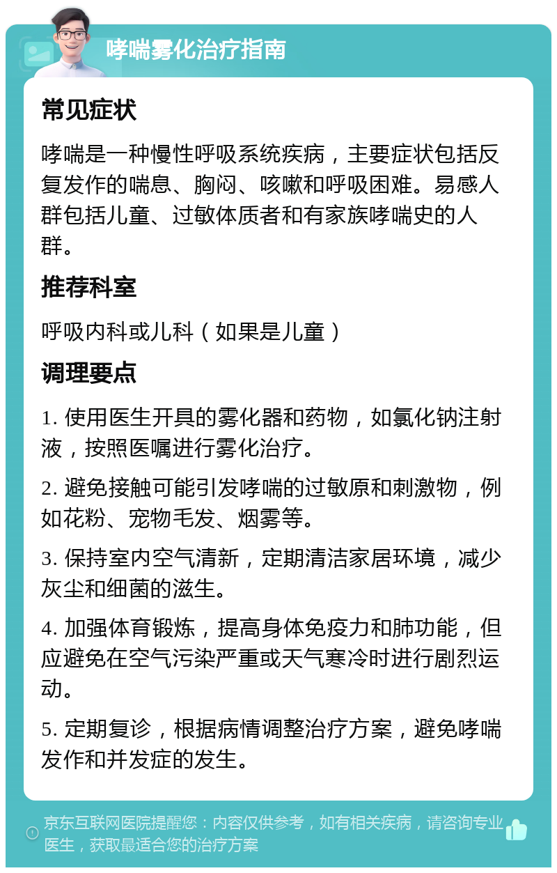 哮喘雾化治疗指南 常见症状 哮喘是一种慢性呼吸系统疾病，主要症状包括反复发作的喘息、胸闷、咳嗽和呼吸困难。易感人群包括儿童、过敏体质者和有家族哮喘史的人群。 推荐科室 呼吸内科或儿科（如果是儿童） 调理要点 1. 使用医生开具的雾化器和药物，如氯化钠注射液，按照医嘱进行雾化治疗。 2. 避免接触可能引发哮喘的过敏原和刺激物，例如花粉、宠物毛发、烟雾等。 3. 保持室内空气清新，定期清洁家居环境，减少灰尘和细菌的滋生。 4. 加强体育锻炼，提高身体免疫力和肺功能，但应避免在空气污染严重或天气寒冷时进行剧烈运动。 5. 定期复诊，根据病情调整治疗方案，避免哮喘发作和并发症的发生。